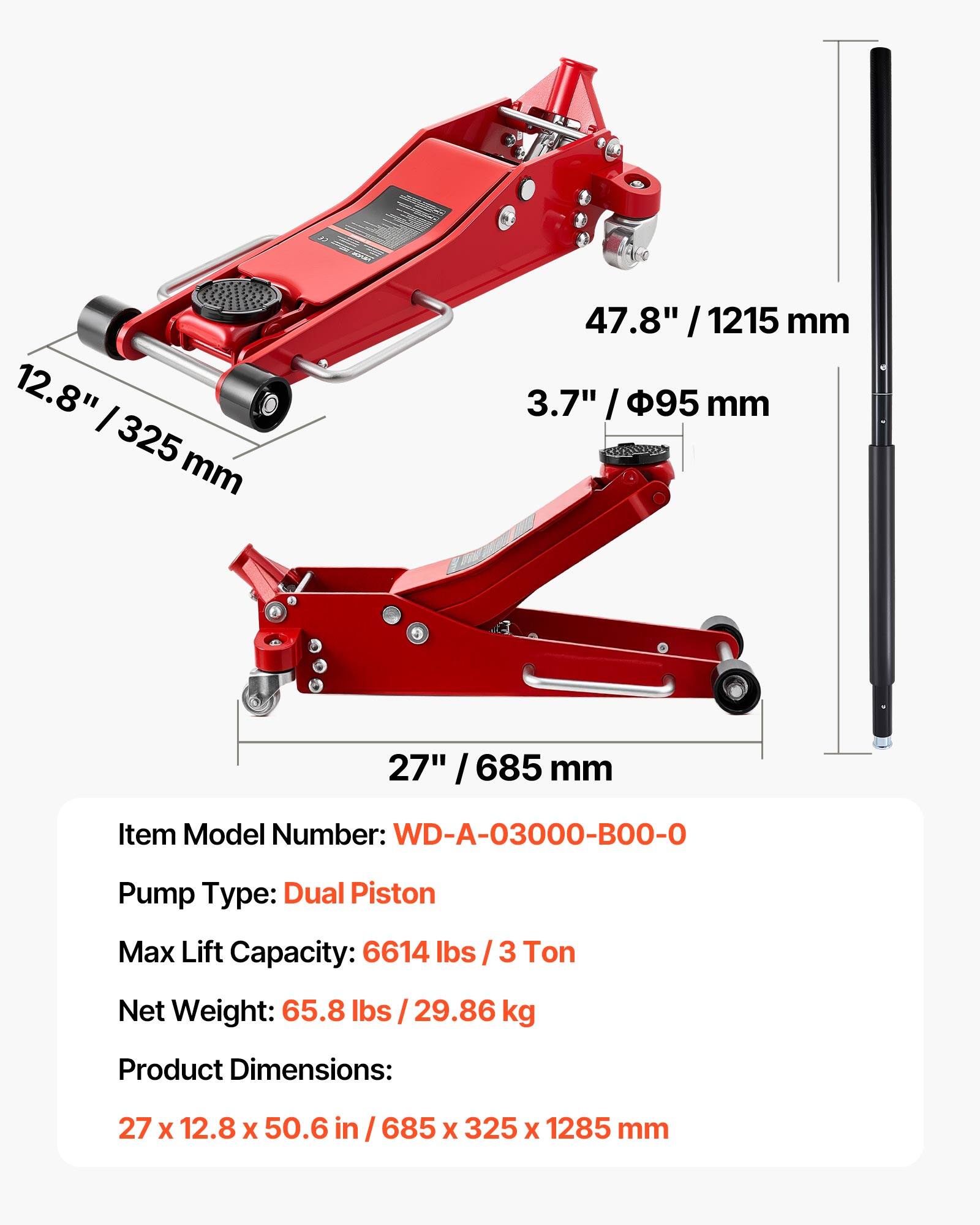 12.8" / 325 mm  
47.8" / 1215 mm  
3.7" / 95 mm  
27" / 685 mm  

Item Model Number: WD-A-03000-B00-0  
Pump Type: Dual Piston  
Max Lift Capacity: 6614 lbs / 3 Ton  
Net Weight: 65.8 lbs / 29.86 kg  
Product Dimensions: 27 x 12.8 x 50.6 in / 685 x 325 x 1285 mm