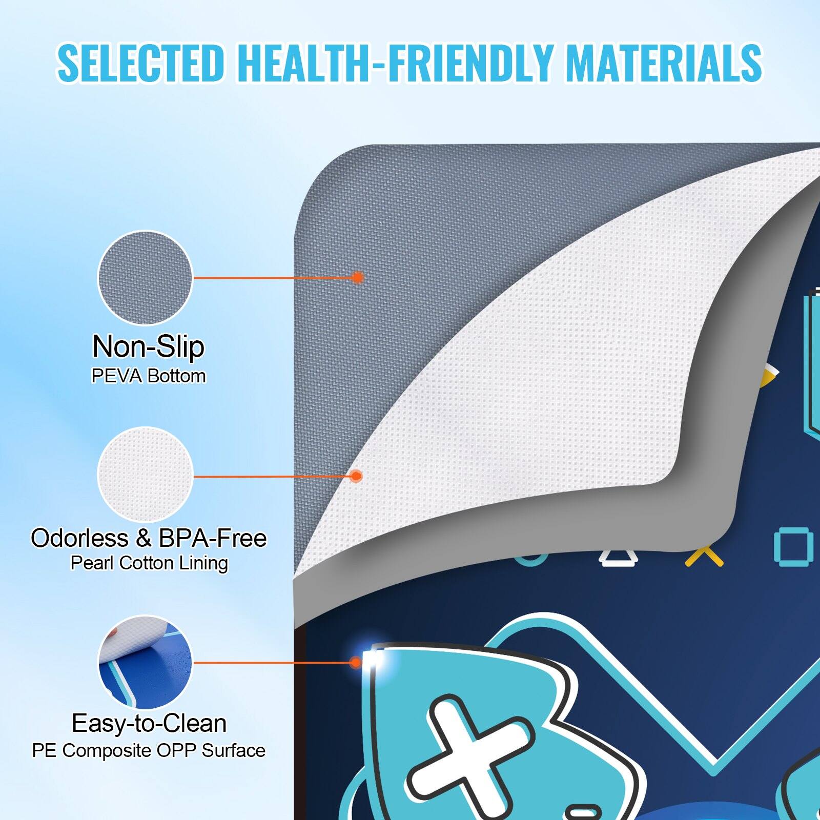 SELECTED HEALTH-FRIENDLY MATERIALS

- Non-Slip PEVA Bottom
- Odorless & BPA-Free Pearl Cotton Lining
- Easy-to-Clean PE Composite OPP Surface