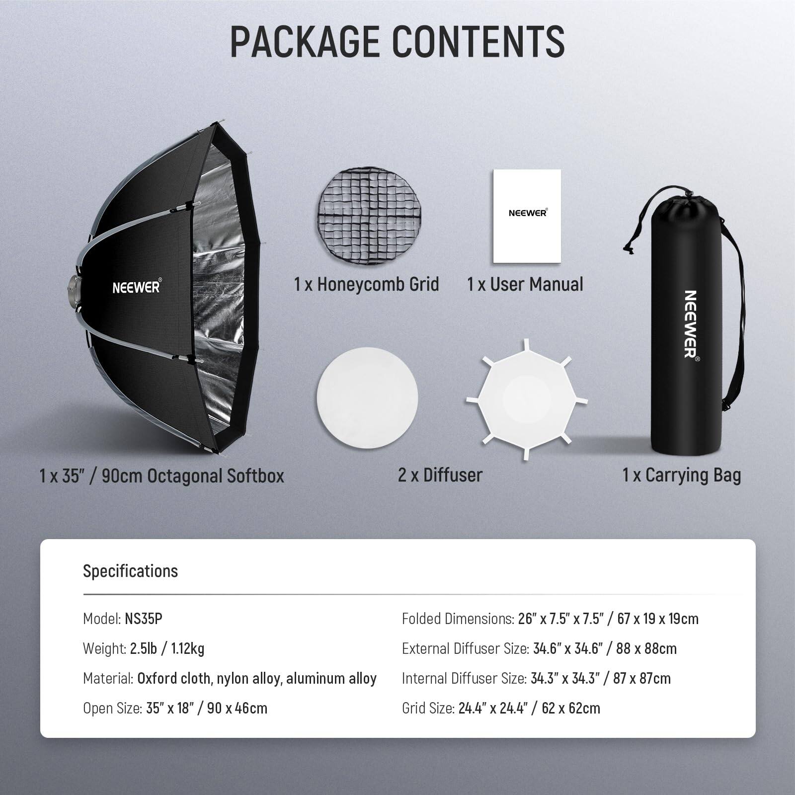 PACKAGE CONTENTS

1 X Honeycomb Grid  
1 X User Manual  
1 X 35" / 90cm Octagonal Softbox  
2 X Diffuser  
1 X Carrying Bag  

Specifications  
Model: NS35P  
Weight: 2.5lb / 1.12kg  
Material: Oxford cloth, nylon alloy, aluminum alloy  
Open Size: 35" x 18" / 90 x 46cm  
Folded Dimensions: 26" x 7.5" x 7.5" / 67 x 19 x 19cm  
External Diffuser Size: 34.6" x 34.6" / 88 x 88cm  
Internal Diffuser Size: 34.3" x 34.3" / 87 x 87cm  
Grid Size: 24.4" x 24.4" / 62 x 62cm