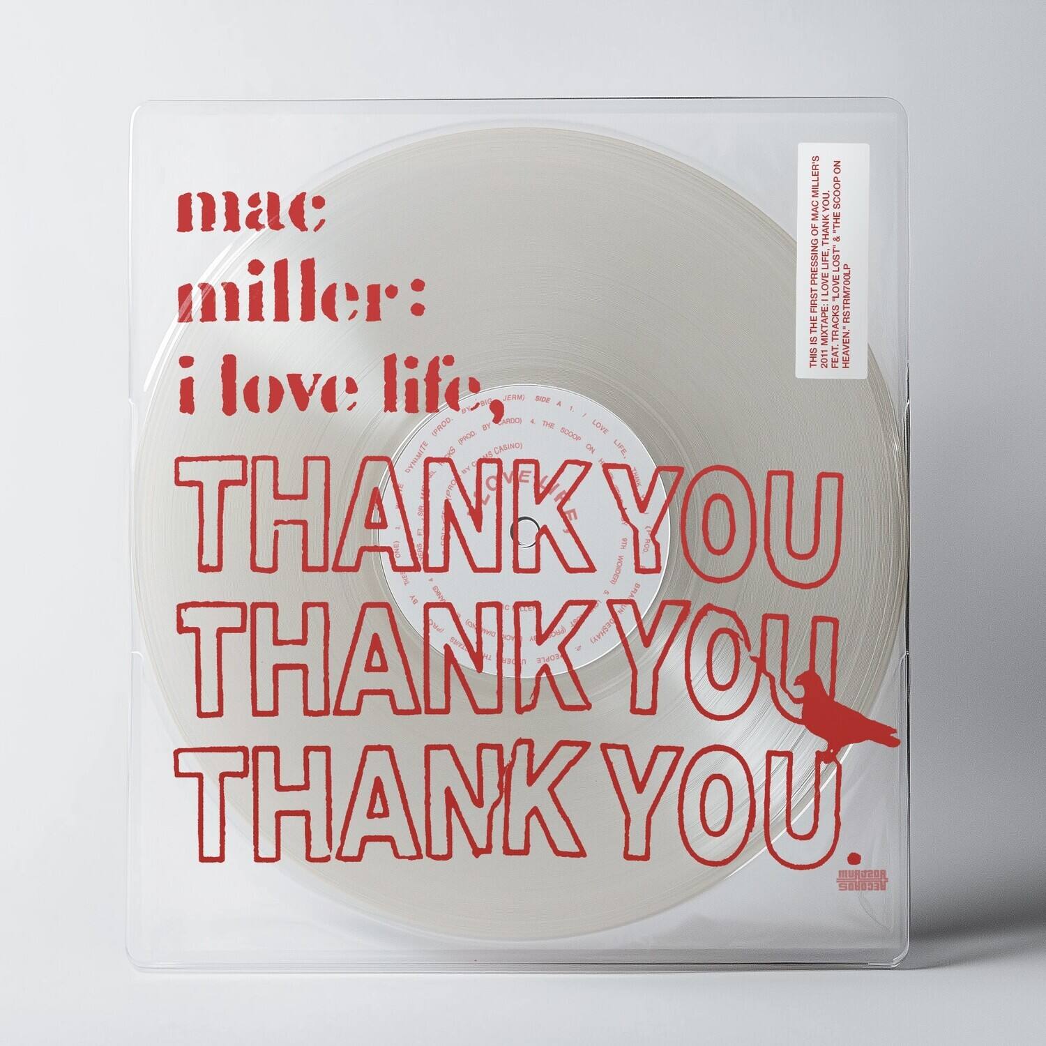 mac miller:  
i love life,  
THANK YOU  
THANK YOU  
THANK YOU.

THIS IS THE FIRST PRESSING OF MAC MILLER'S "I LOVE LIFE" & "THANK YOU" ON VINYL.  
2011 HEAVY LIFTER & THE SOON ON VINYL.  
PRODUCED BY CAMERON MURRAY.  
ENGINEERED BY CAMERON MURRAY.  
MIXED BY CAMERON MURRAY.  
MASTERED BY CAMERON MURRAY.  
MURCOR RECORDS