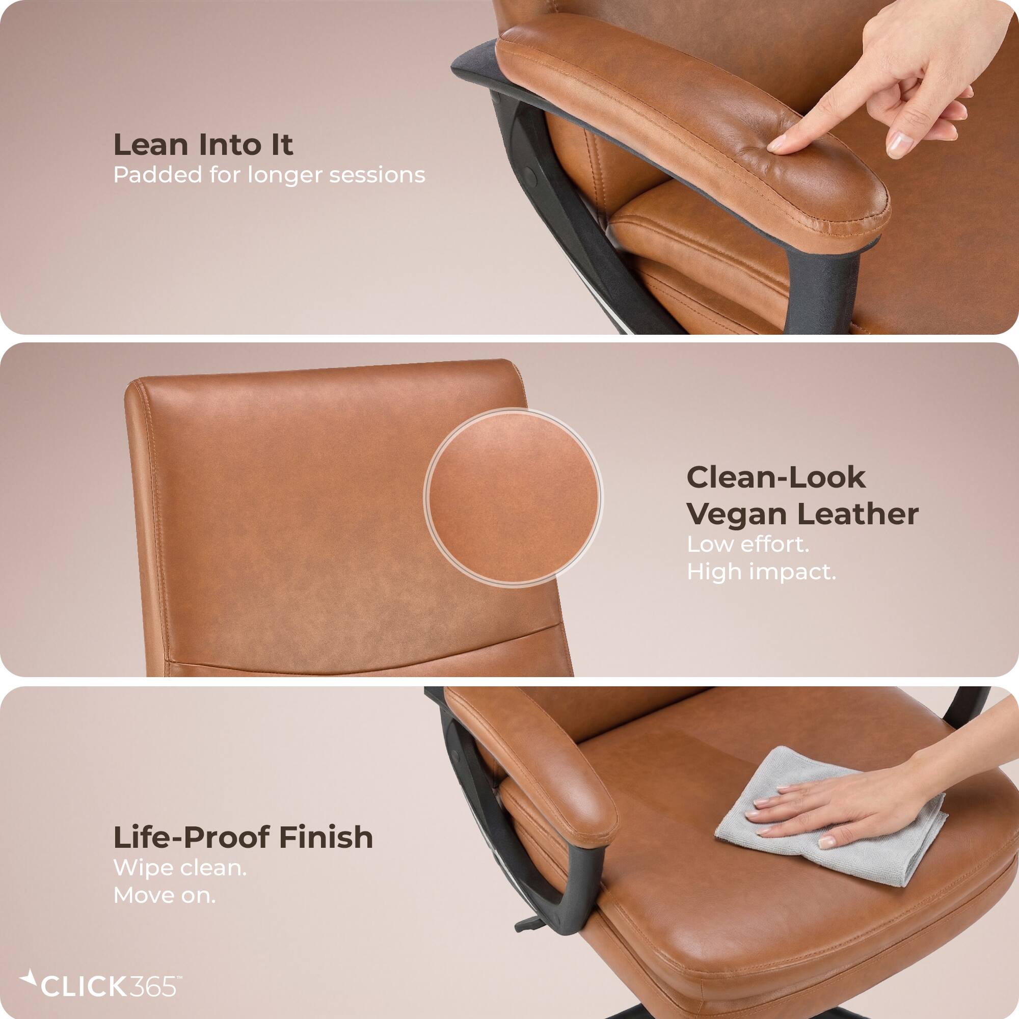 Lean Into It  
Padded for longer sessions  

Clean-Look Vegan Leather  
Low effort. High impact.  

Life-Proof Finish  
Wipe clean. Move on.  

CLICK365