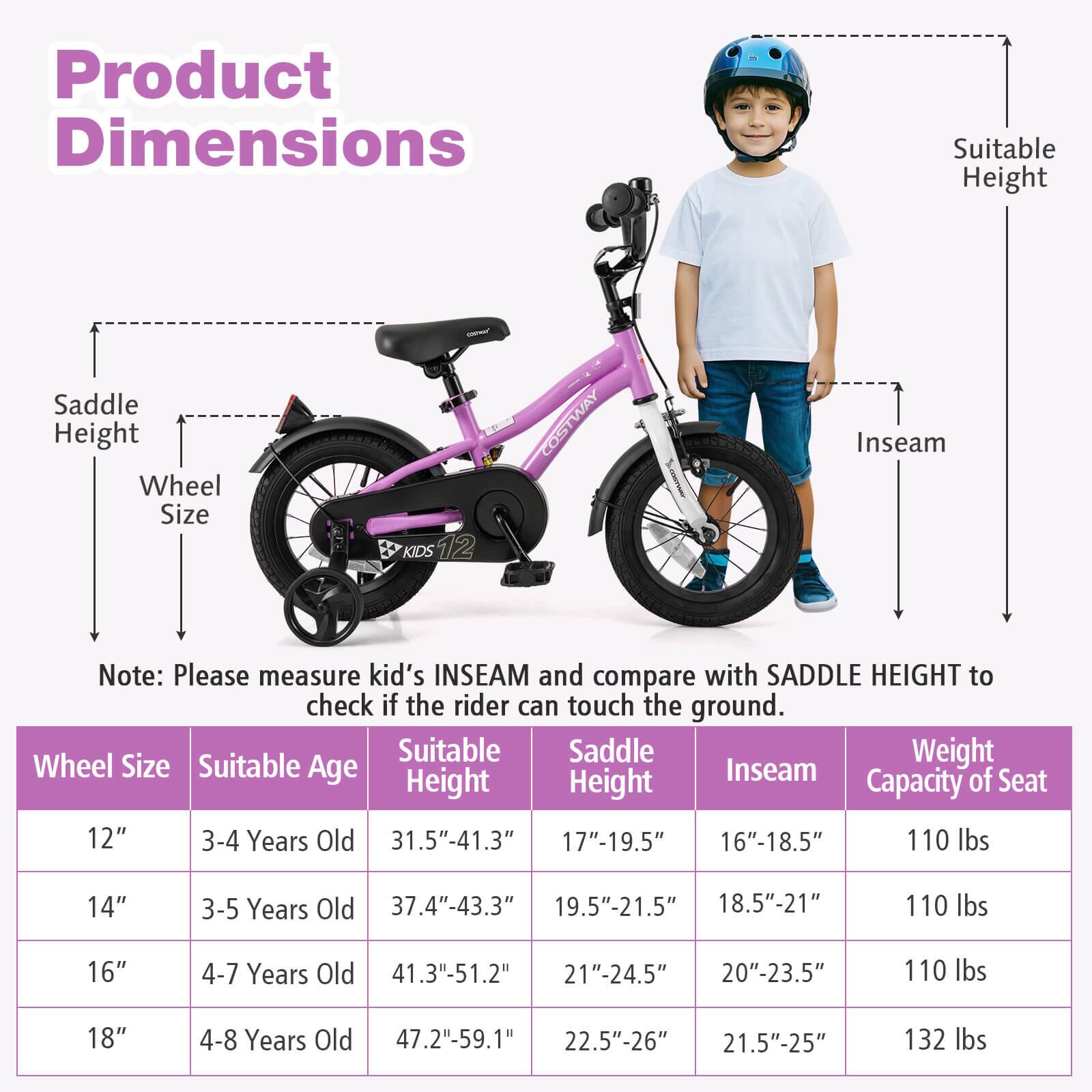 **Product Dimensions**

- Saddle Height
- Wheel Size
- Suitable Height
- Inseam

**Note:** Please measure kid's INSEAM and compare with SADDLE HEIGHT to check if the rider can touch the ground.

| Wheel Size | Suitable Age | Suitable Height | Saddle Height | Inseam | Weight Capacity of Seat |
|------------|-------------|----------------|--------------|--------|-----------------------|
| 12"        | 3-4 Years Old | 31.5"-41.3"     | 17"-19.5"     | 16"-18.5" | 110 lbs               |
| 14"        | 3-5 Years Old | 37.4"-43.3"     | 19.5"-21.5"    | 18.5"-21"  | 110 lbs               |
| 16"        | 4-7 Years Old | 41.3"-51.2"     | 21"-24.5"     | 20"-23.5" | 110 lbs               |
| 