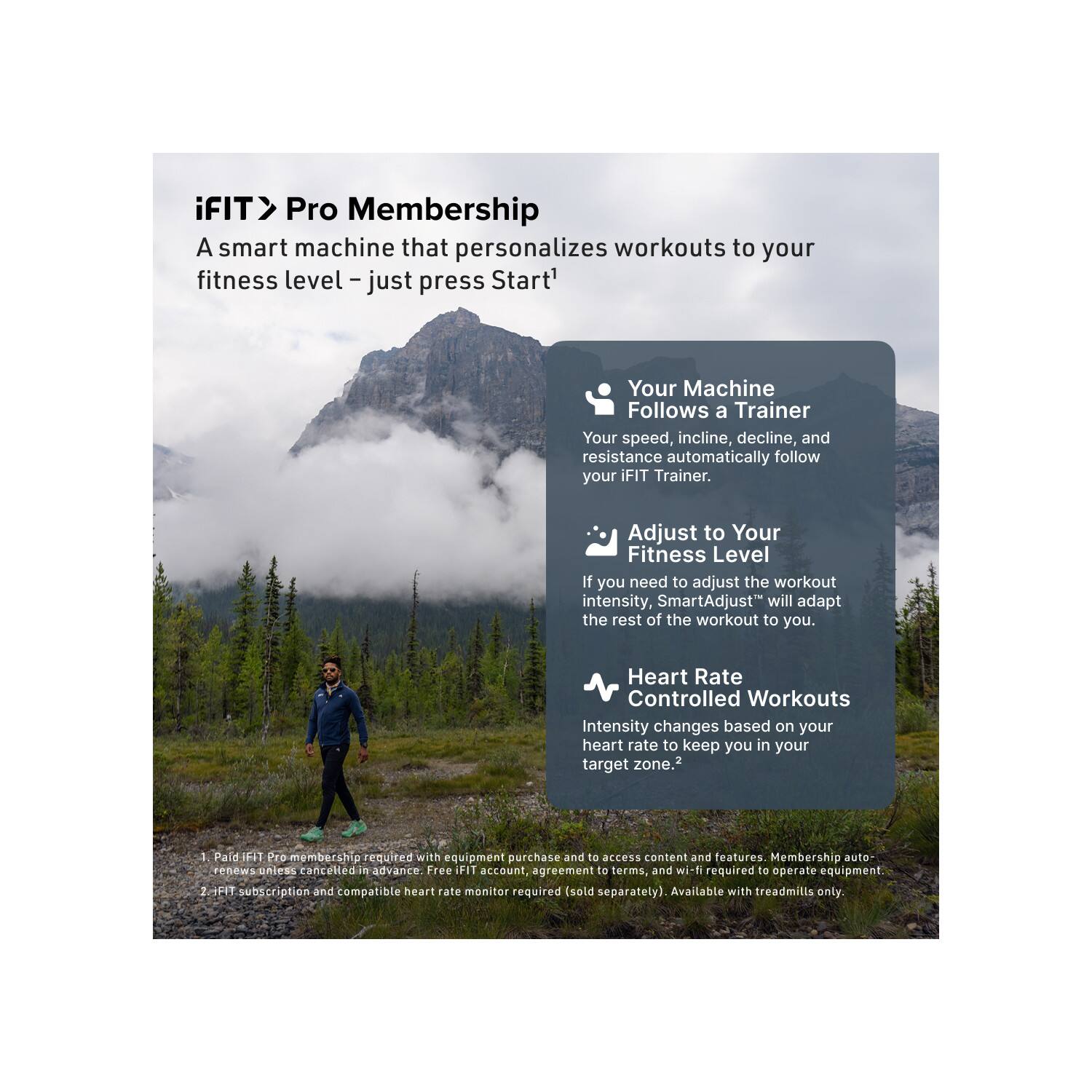 iFIT > Pro Membership  
A smart machine that personalizes workouts to your fitness level – just press Start!  

Your Machine Follows a Trainer  
Your speed, incline, decline, and resistance automatically follow your iFIT Trainer.  

Adjust to Your Fitness Level  
If you need to adjust the workout intensity, SmartAdjust™ will adapt the rest of the workout to you.  

Heart Rate Controlled Workouts  
Intensity changes based on your heart rate to keep you in your target zone.  

1. Paid iFIT Pro membership required with equipment purchase and to access content and features. Membership auto-renews unless canceled in advance. Free iFIT account, agreement to terms, and wi-fi required to operate equipment.  
2. iFIT subscription and compatible heart rate monitor required (sold separately). Available with treadmills only.