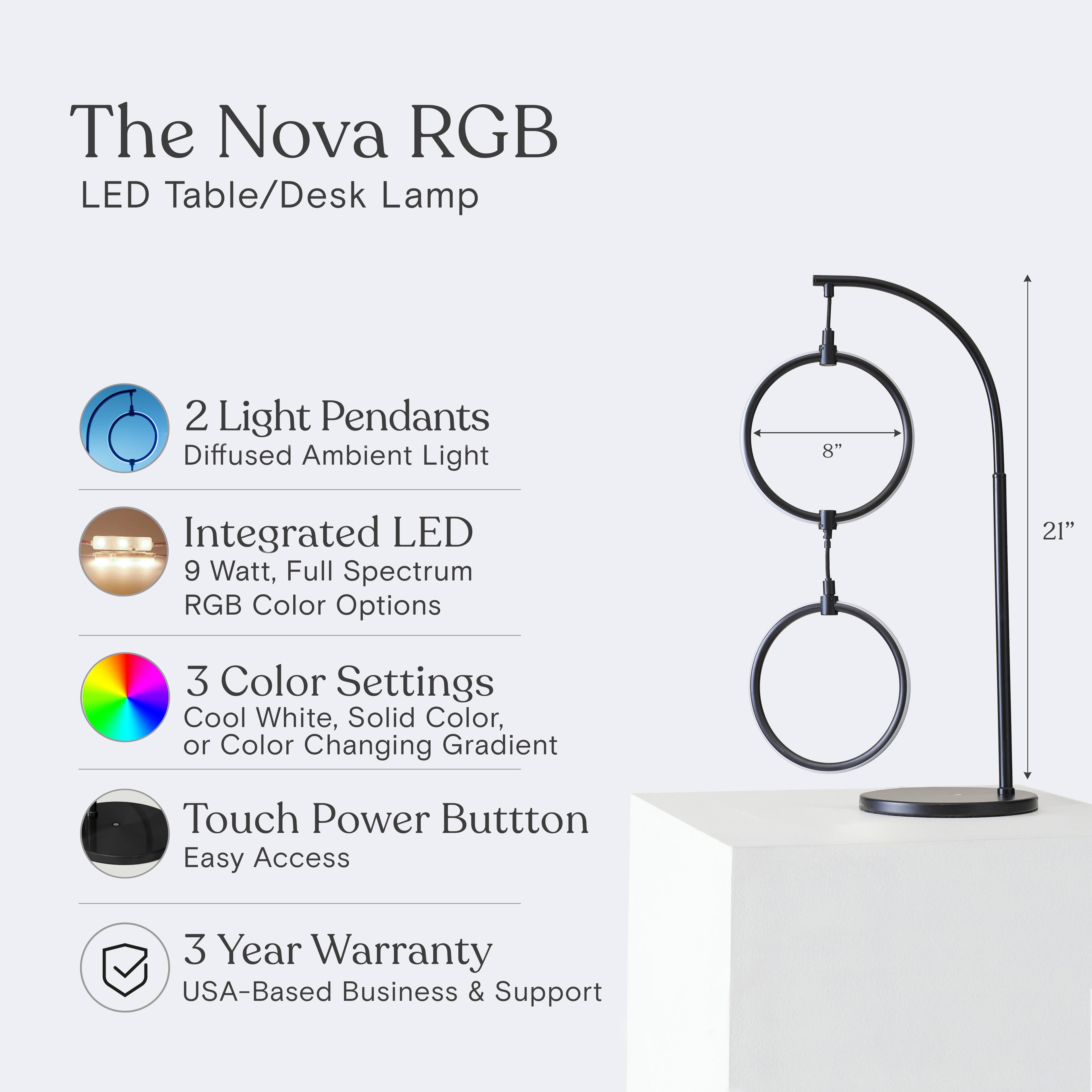 The Nova RGB LED Table/Desk Lamp

- 2 Light Pendants
  - Diffused Ambient Light

- Integrated LED
  - 9 Watt, Full Spectrum RGB Color Options

- 3 Color Settings
  - Cool White, Solid Color, or Color Changing Gradient

- Touch Power Button
  - Easy Access

- 3 Year Warranty
  - USA-Based Business & Support