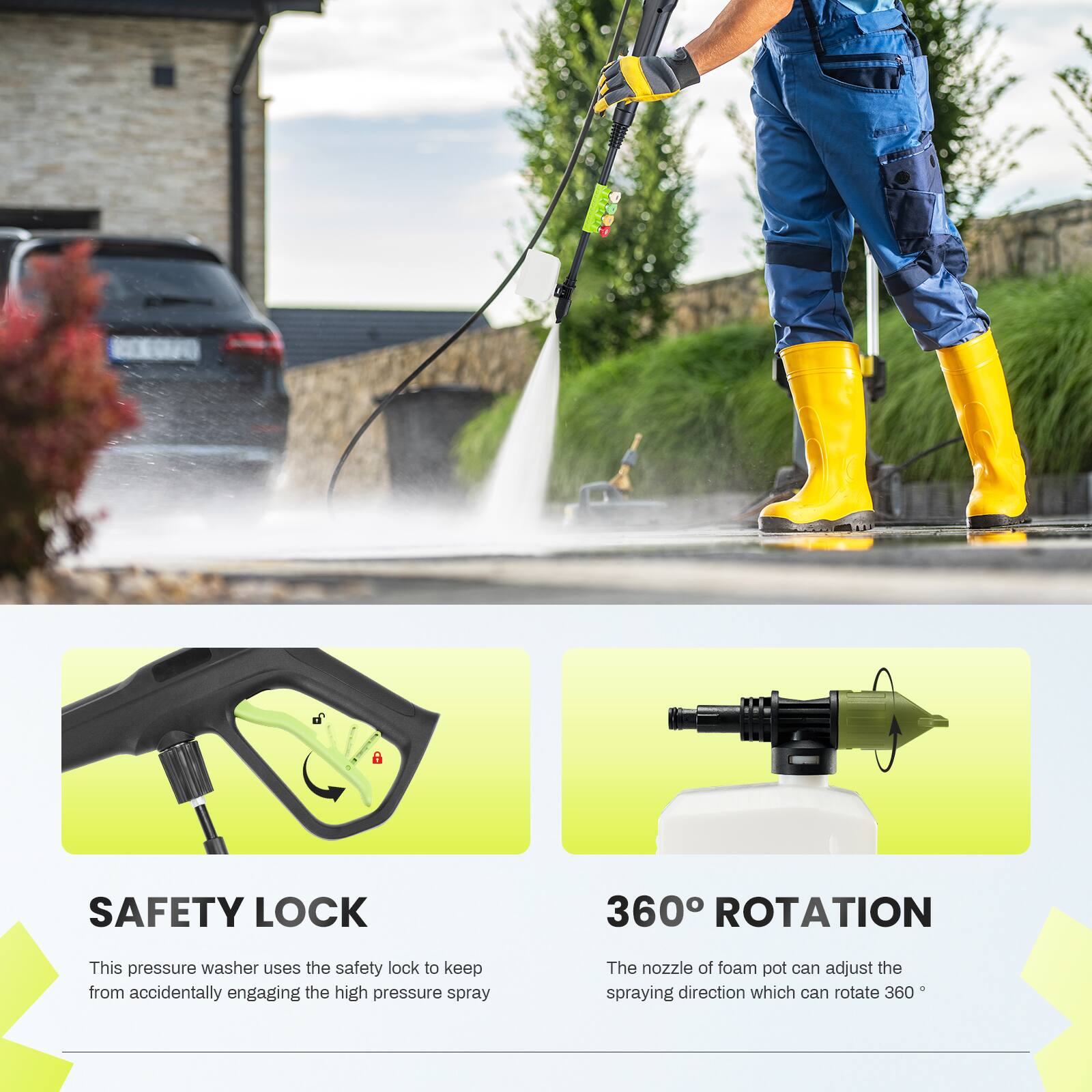i SAFETY LOCK 360 ROTATION

This pressure washer uses the safety lock to keep from accidentally engaging the high pressure spray. The nozzle of foam pot can adjust the spraying direction which can rotate 360°.