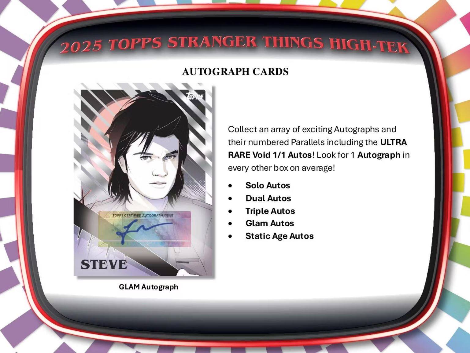 2025 TOPPS STRANGER THINGS HIGH-TEK

AUTOGRAPH CARDS

Collect an array of exciting Autographs and their numbered Parallels including the ULTRA RARE Void 1/1 Autos! Look for 1 Autograph in every other box on average!

- Solo Autos
- Dual Autos
- Triple Autos
- Glam Autos
- Static Age Autos

STEVE  
GLAM Autograph