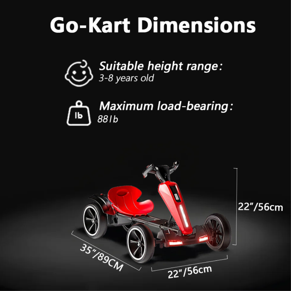 Go-Kart Dimensions

Suitable height range: 3-8 years old

Maximum load-bearing: 88 lb

Dimensions:
- Length: 35" / 89 cm
- Width: 22" / 56 cm
- Height: 22" / 56 cm