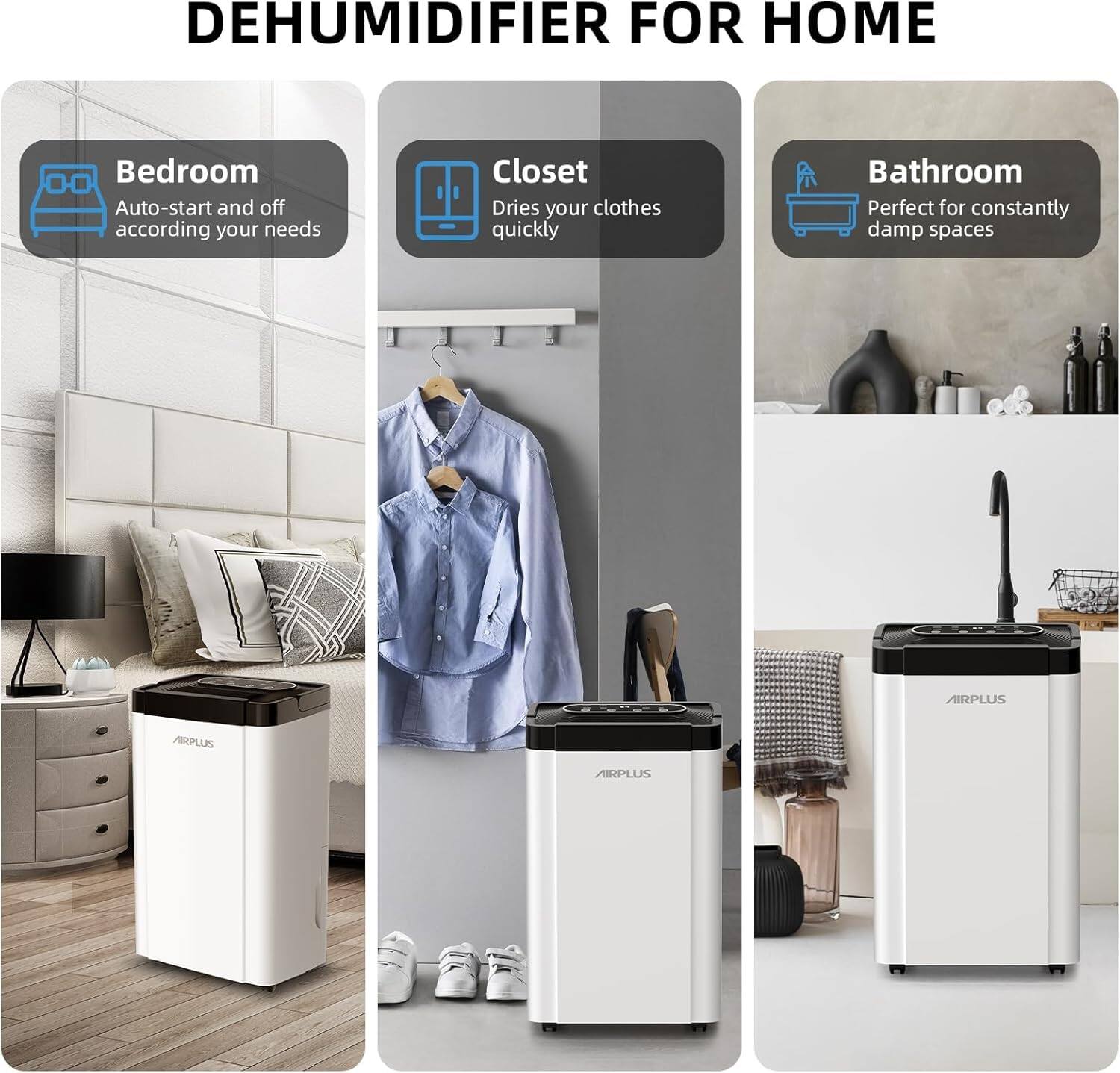 DEHUMIDIFIER FOR HOME

- Bedroom
  - Auto-start and off according to your needs

- Closet
  - Dries your clothes quickly

- Bathroom
  - Perfect for constantly damp spaces

AIRPLUS