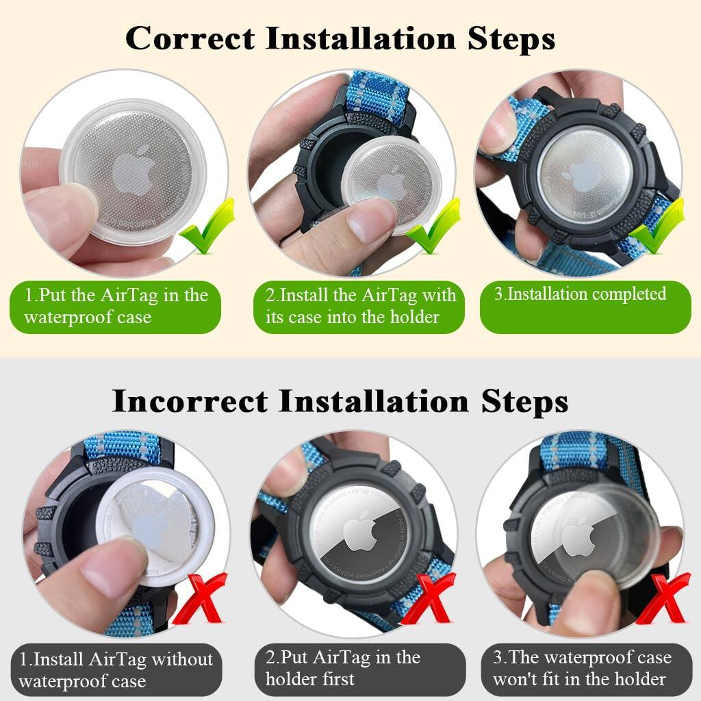 Correct Installation Steps:
1. Put the AirTag in the waterproof case
2. Install the AirTag with its case into the holder
3. Installation completed

Incorrect Installation Steps:
1. Install AirTag without waterproof case
2. Put AirTag in the holder first
3. The waterproof case won't fit in the holder