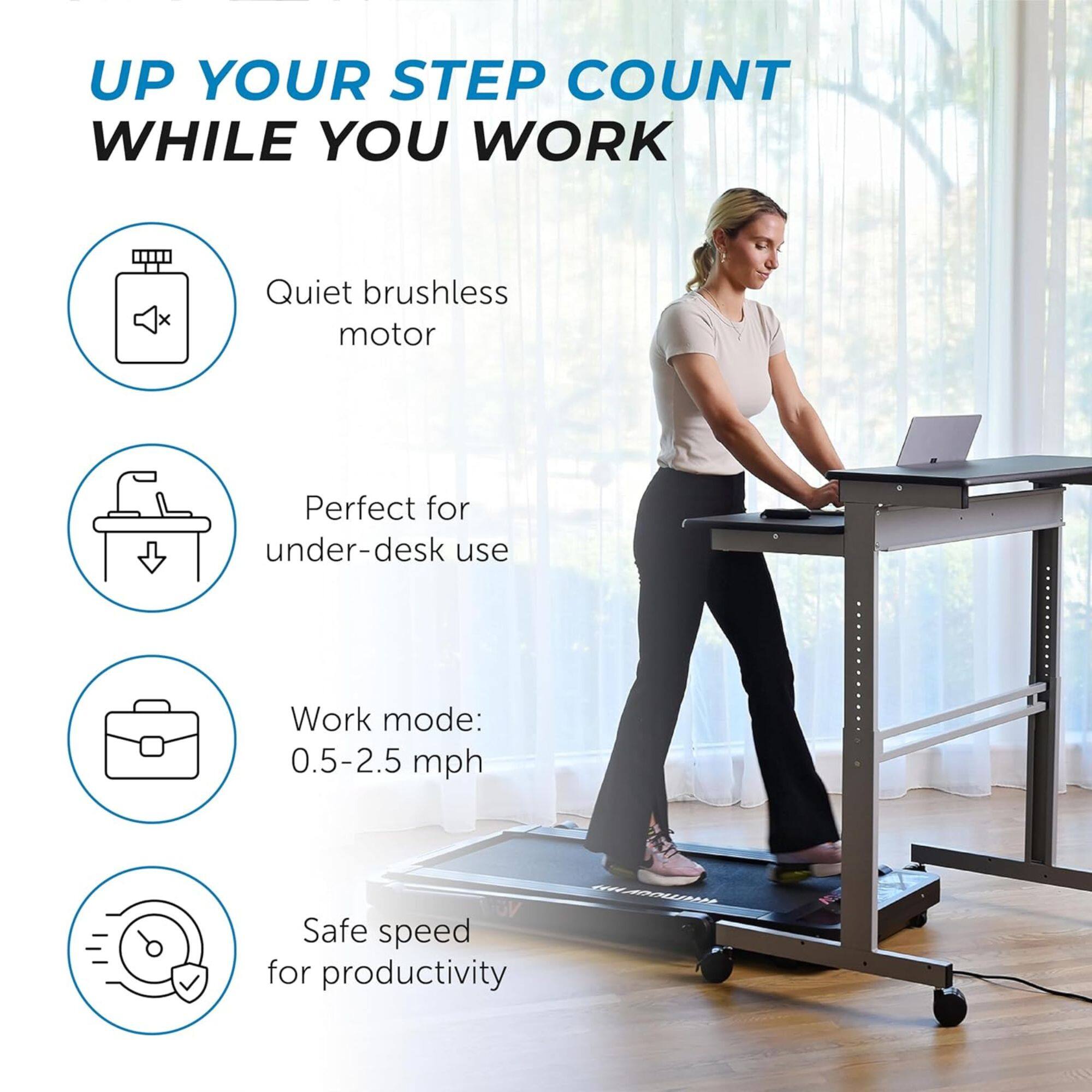 UP YOUR STEP COUNT WHILE YOU WORK

- Quiet brushless motor
- Perfect for under-desk use
- Work mode: 0.5-2.5 mph
- Safe speed for productivity