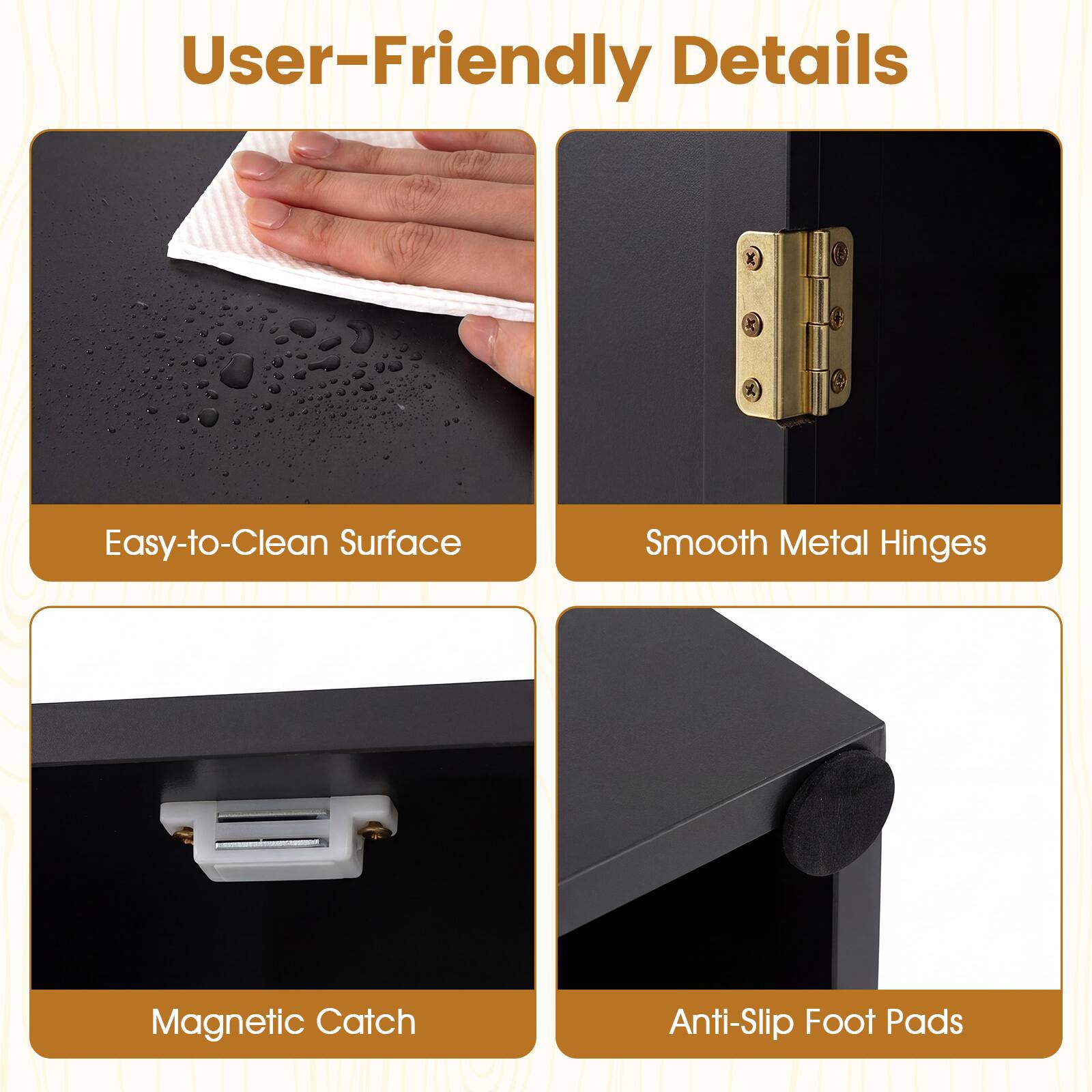 User-Friendly Details

- Easy-to-Clean Surface
- Smooth Metal Hinges
- Magnetic Catch
- Anti-Slip Foot Pads