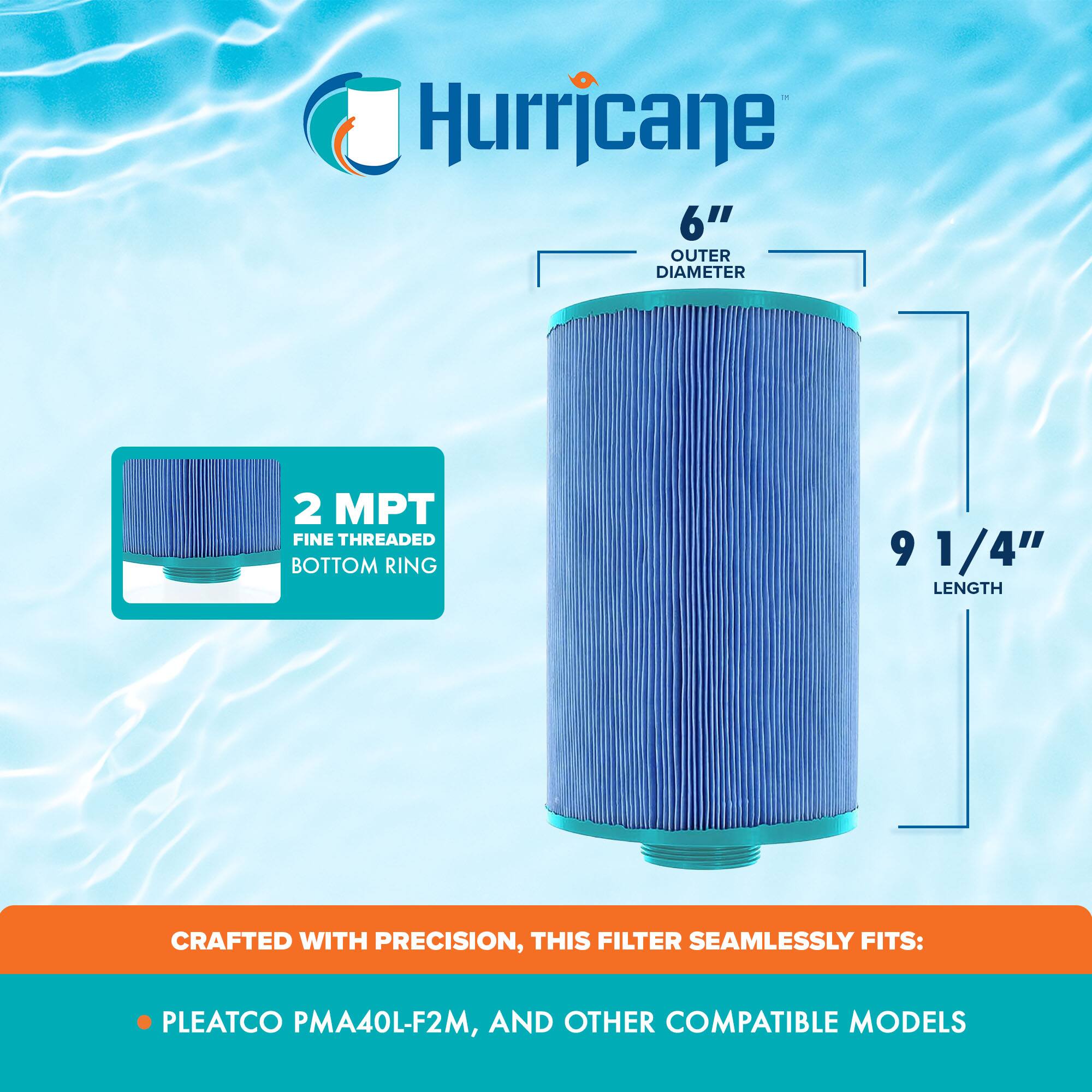Hurricane  
6" OUTER DIAMETER  
2 MPT FINE THREADED BOTTOM RING  
9 1/4" LENGTH  
CRAFTED WITH PRECISION, THIS FILTER SEAMLESSLY FITS:  
- PLEATCO PMA40L-F2M  
- AND OTHER COMPATIBLE MODELS
