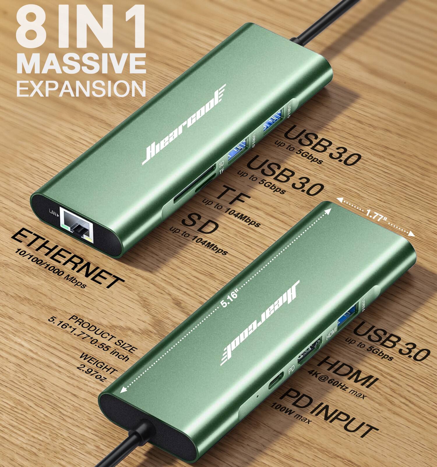 8 IN 1 MASSIVE EXPANSION

USB 3.0 up to 5Gbps

TF up to 104Mbps

SD up to 104Mbps

ETHERNET 10/100/1000 Mbps

HDMI up to 5Gbps

PD INPUT 4K@60Hz max 100W

PRODUCT SIZE 5.16" x 1.77" x 0.55 inch

WEIGHT 2.97oz