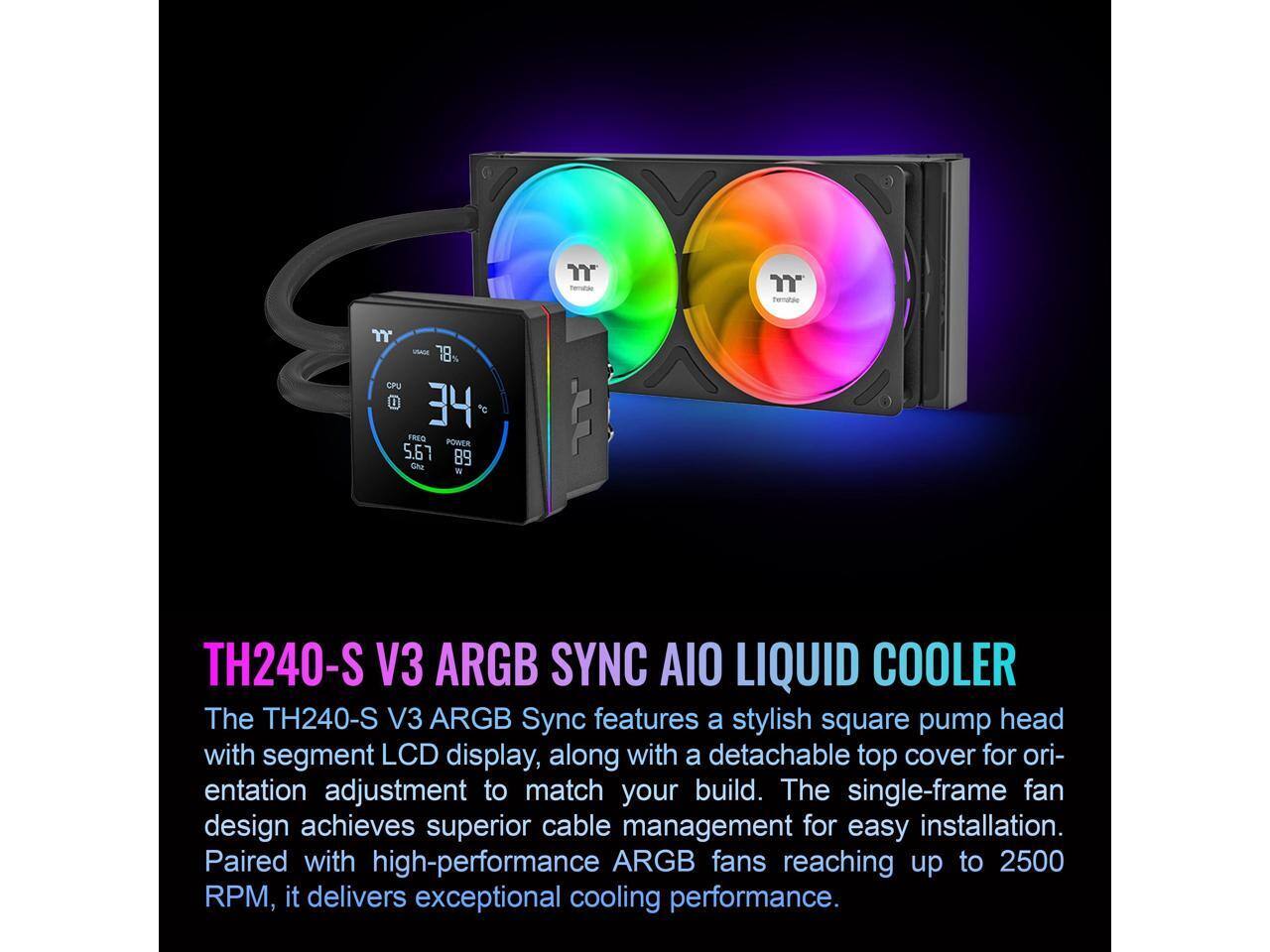 18 CPU D 1 34 FRES POWER 5.67 89 Che W JJ TH240-S V3 ARGB SYNC AIO LIQUID COOLER

The TH240-S V3 ARGB Sync features a stylish square pump head with segment LCD display, along with a detachable top cover for orientation adjustment to match your build. The single-frame fan design achieves superior cable management for easy installation. Paired with high-performance ARGB fans reaching up to 2500 RPM, it delivers exceptional cooling performance.