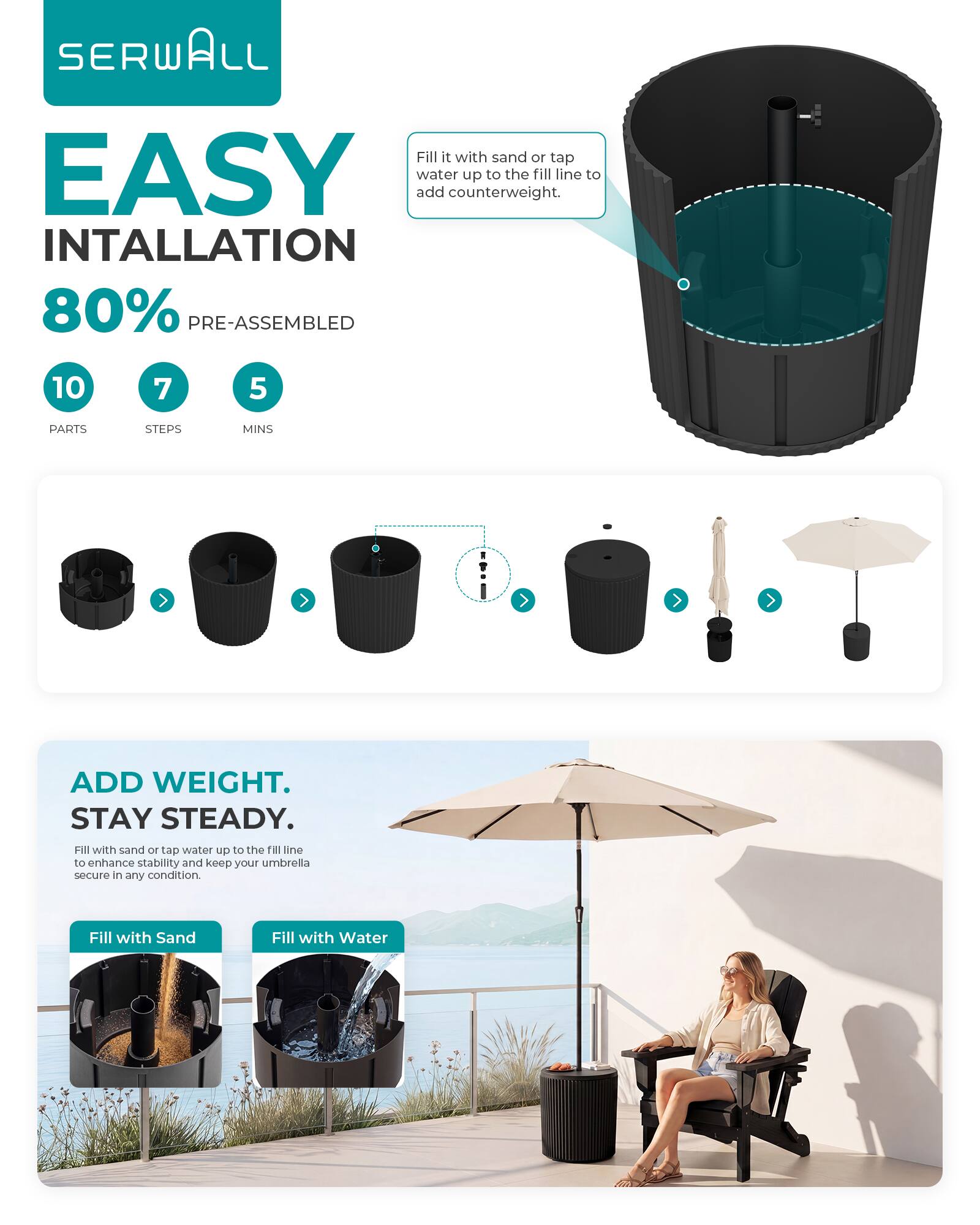 SERWALL

EASY INSTALLATION

80% PRE-ASSEMBLED

10 PARTS
7 STEPS
5 MINS

Fill it with sand or tap water up to the fill line to add counterweight.

ADD WEIGHT. STAY STEADY.

Fill with sand or tap water up to the fill line to enhance stability and keep your umbrella secure in any condition.

Fill with Sand
Fill with Water