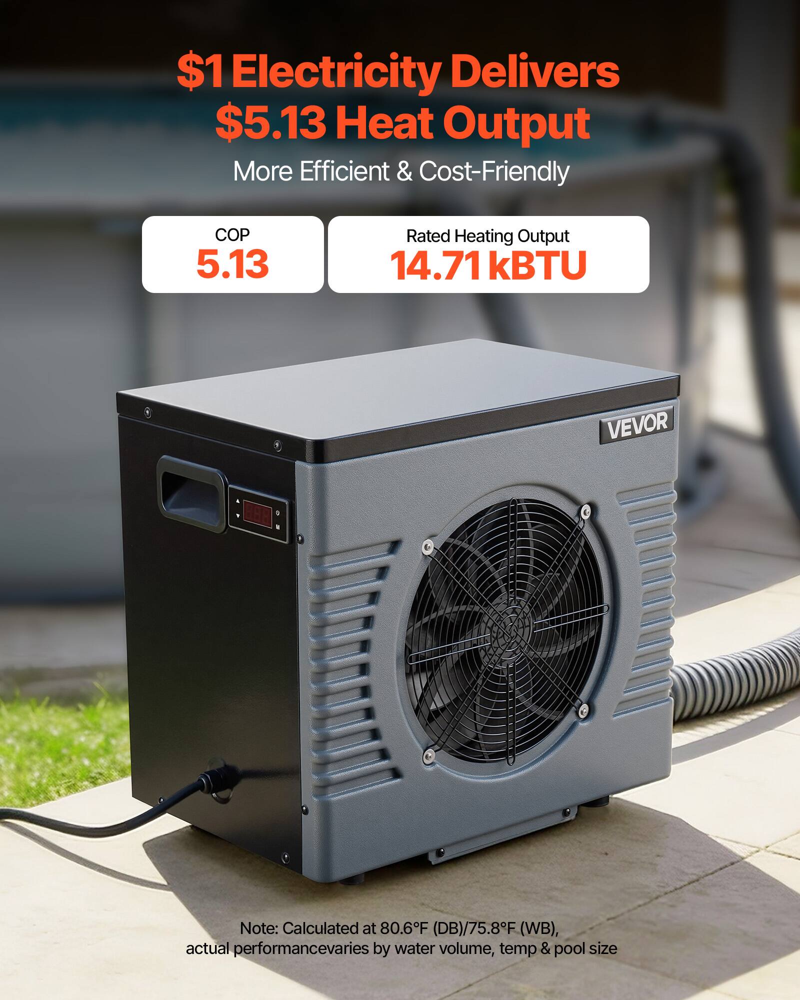$1 Electricity Delivers $5.13 Heat Output  
More Efficient & Cost-Friendly  

COP 5.13  
Rated Heating Output 14.71 kBTU  

VEVOR  

Note: Calculated at 80.6°F (DB)/75.8°F (WB), actual performance varies by water volume, temp & pool size