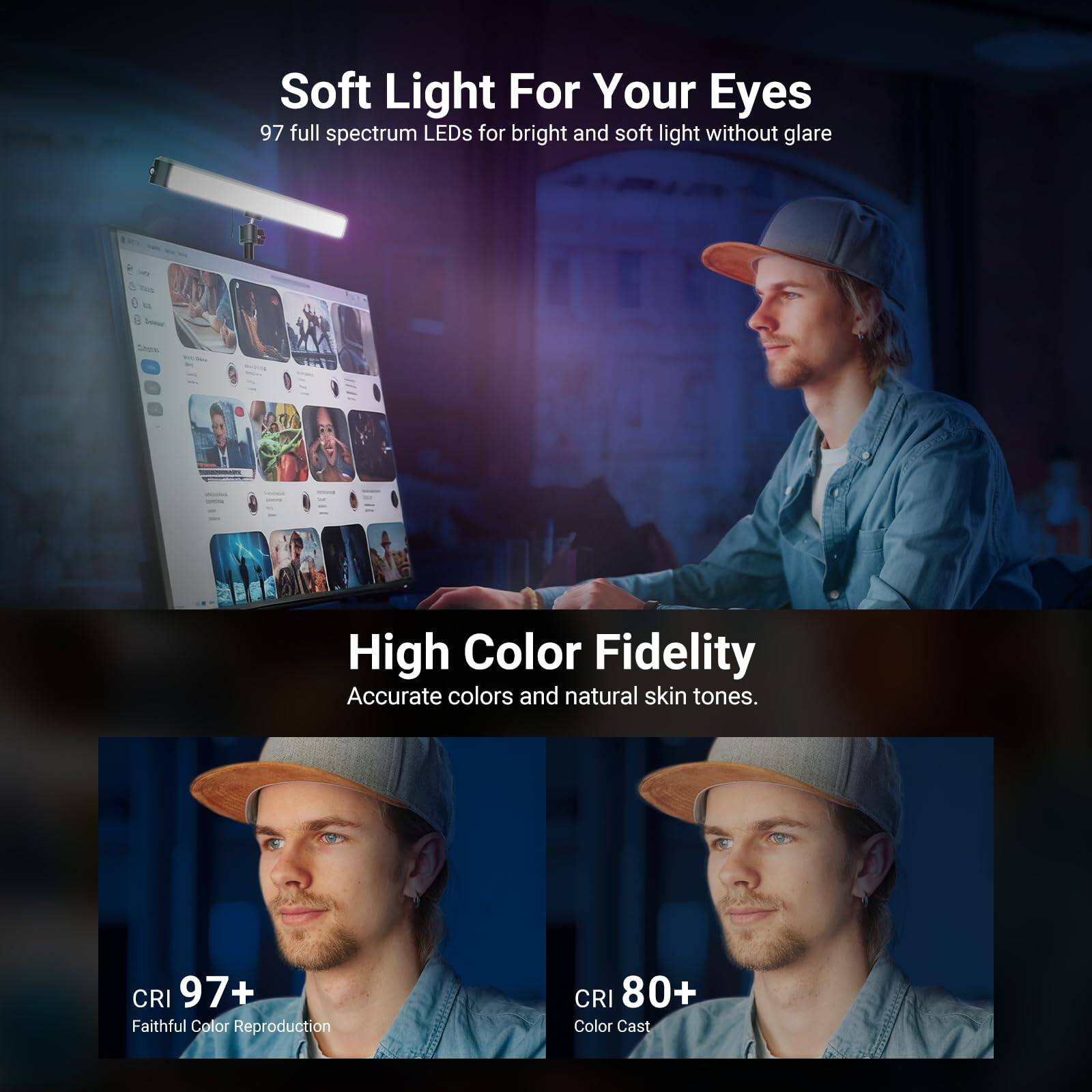 Soft Light For Your Eyes  
97 full spectrum LEDs for bright and soft light without glare  

High Color Fidelity  
Accurate colors and natural skin tones.  

CRI 97+  
Faithful Color Reproduction  

CRI 80+  
Color Cast