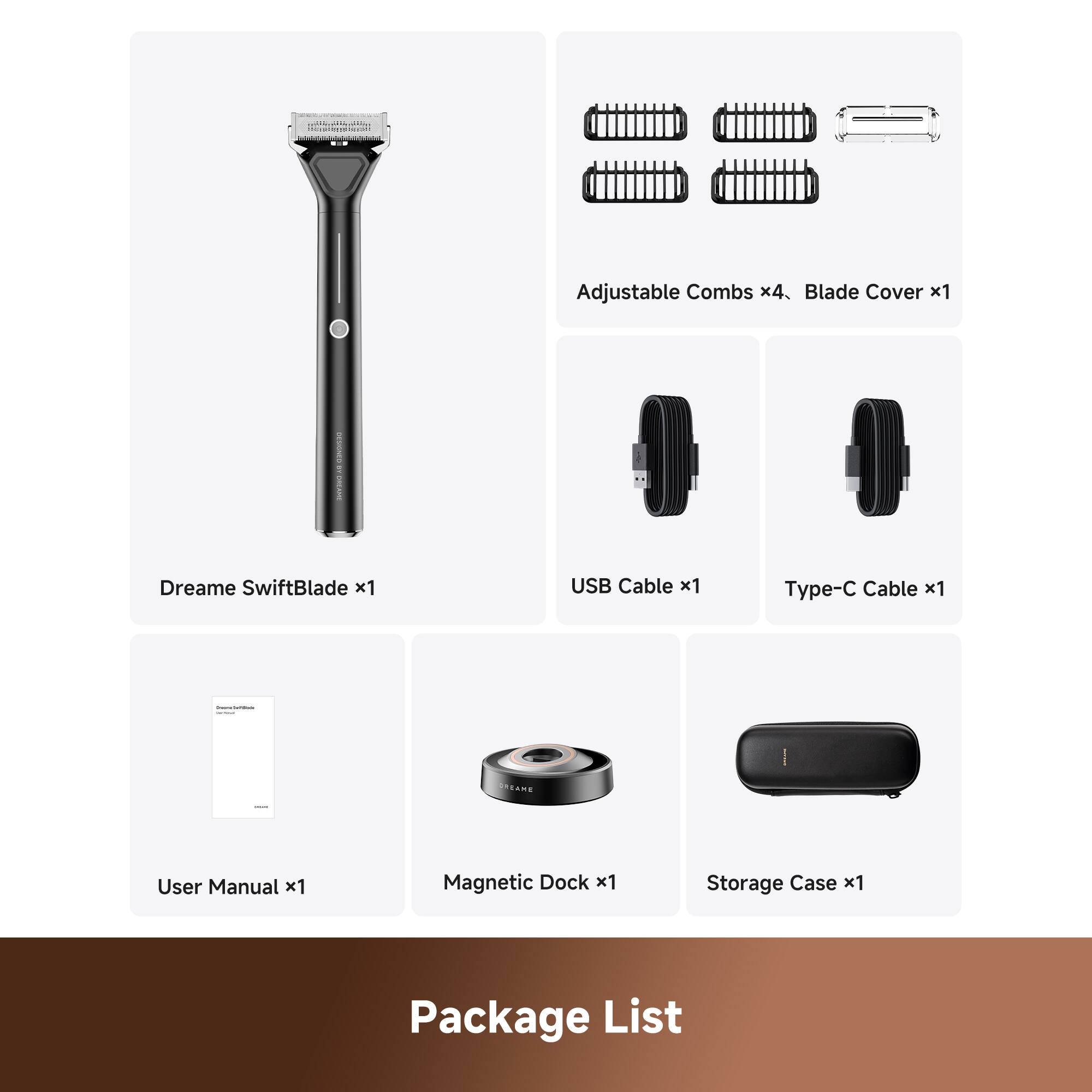 Adjustable Combs x4  
Blade Cover x1  
Dreame SwiftBlade x1  
USB Cable x1  
Type-C Cable x1  
User Manual x1  
Magnetic Dock x1  
Storage Case x1  

Package List