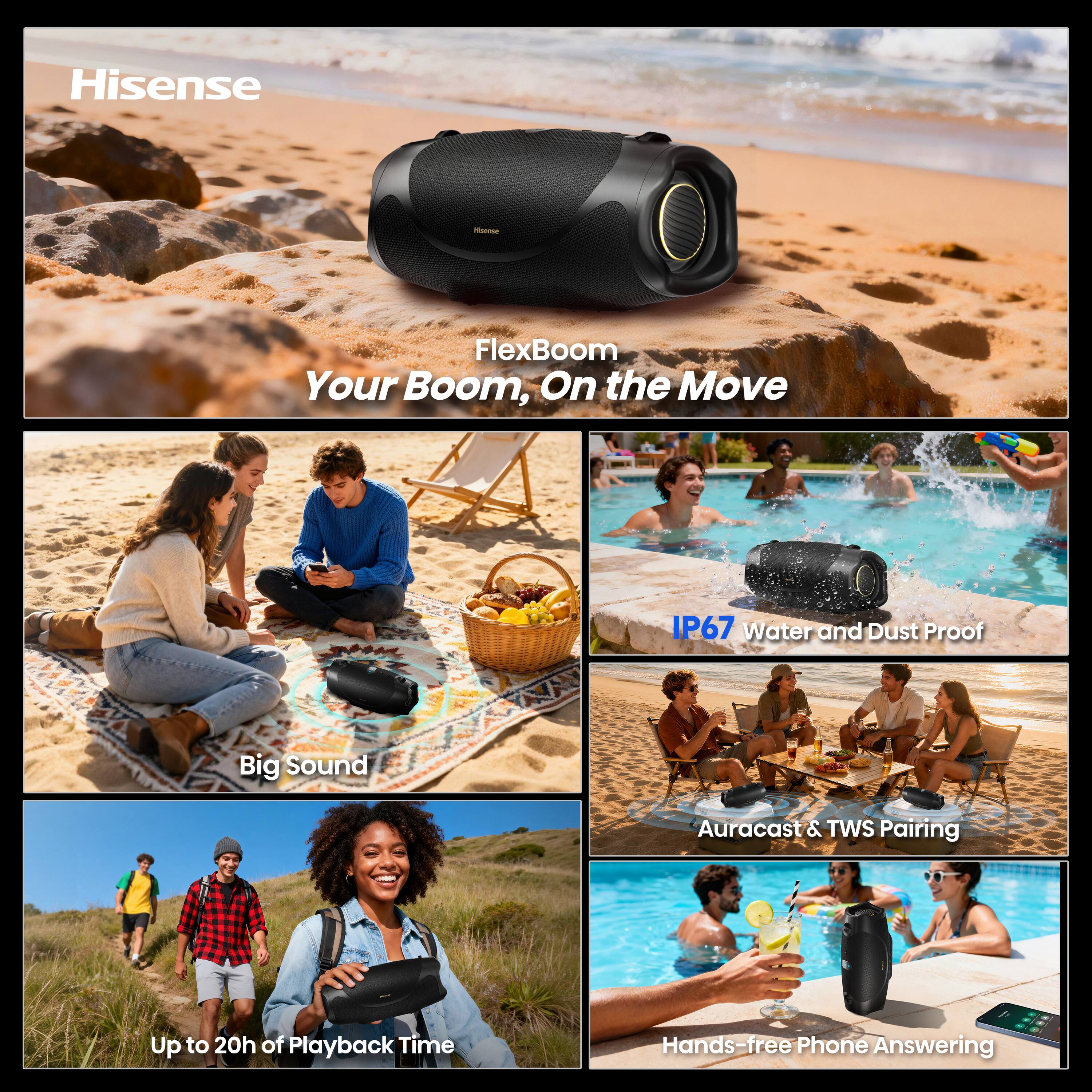 Hisense

FlexBoom Your Boom, On the Move

IP67 Water and Dust Proof

Big Sound

Auracast & TWS Pairing

Up to 20h of Playback Time

Hands-free Phone Answering