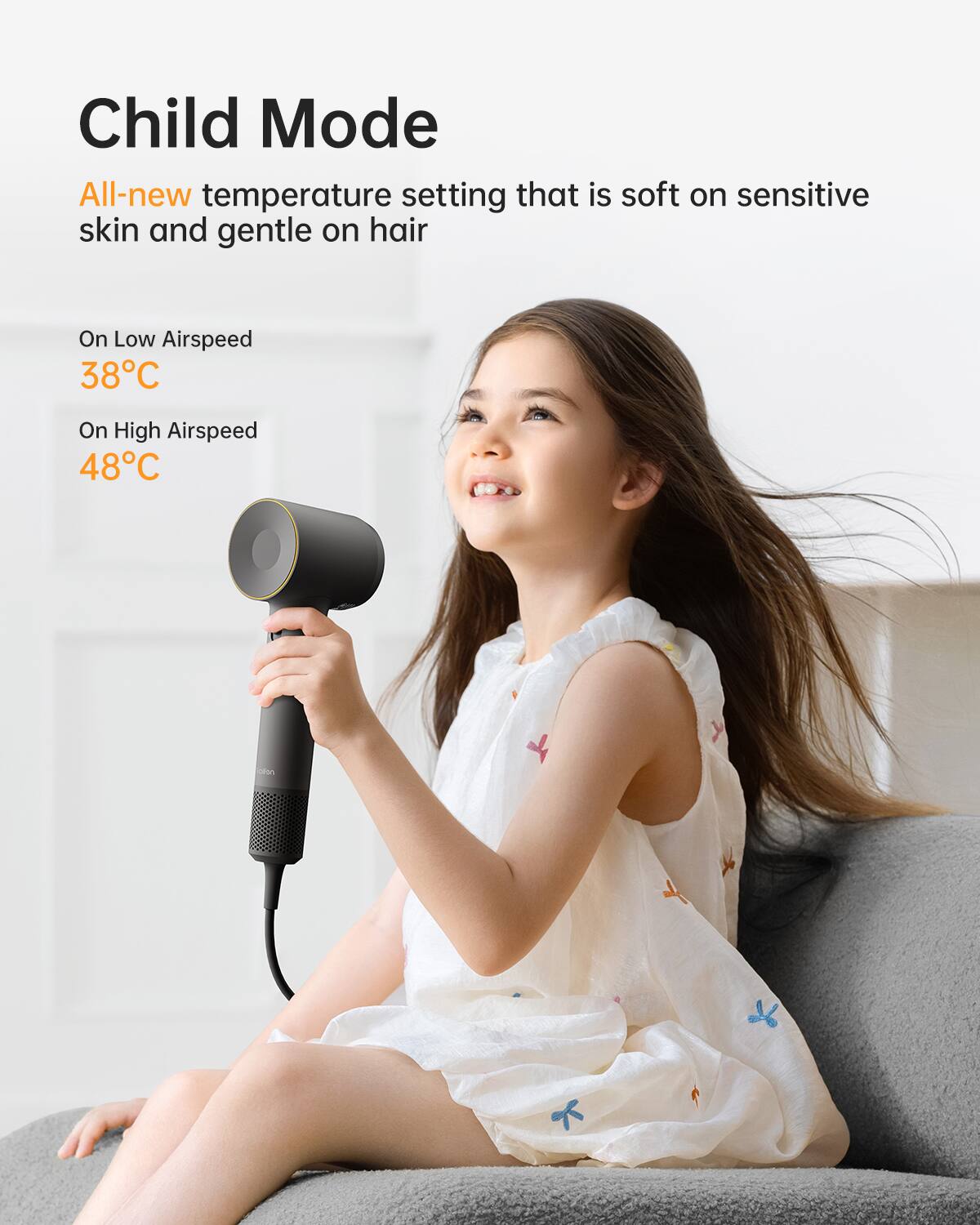 Child Mode  
All-new temperature setting that is soft on sensitive skin and gentle on hair  

On Low Airspeed  
38°C  

On High Airspeed  
48°C