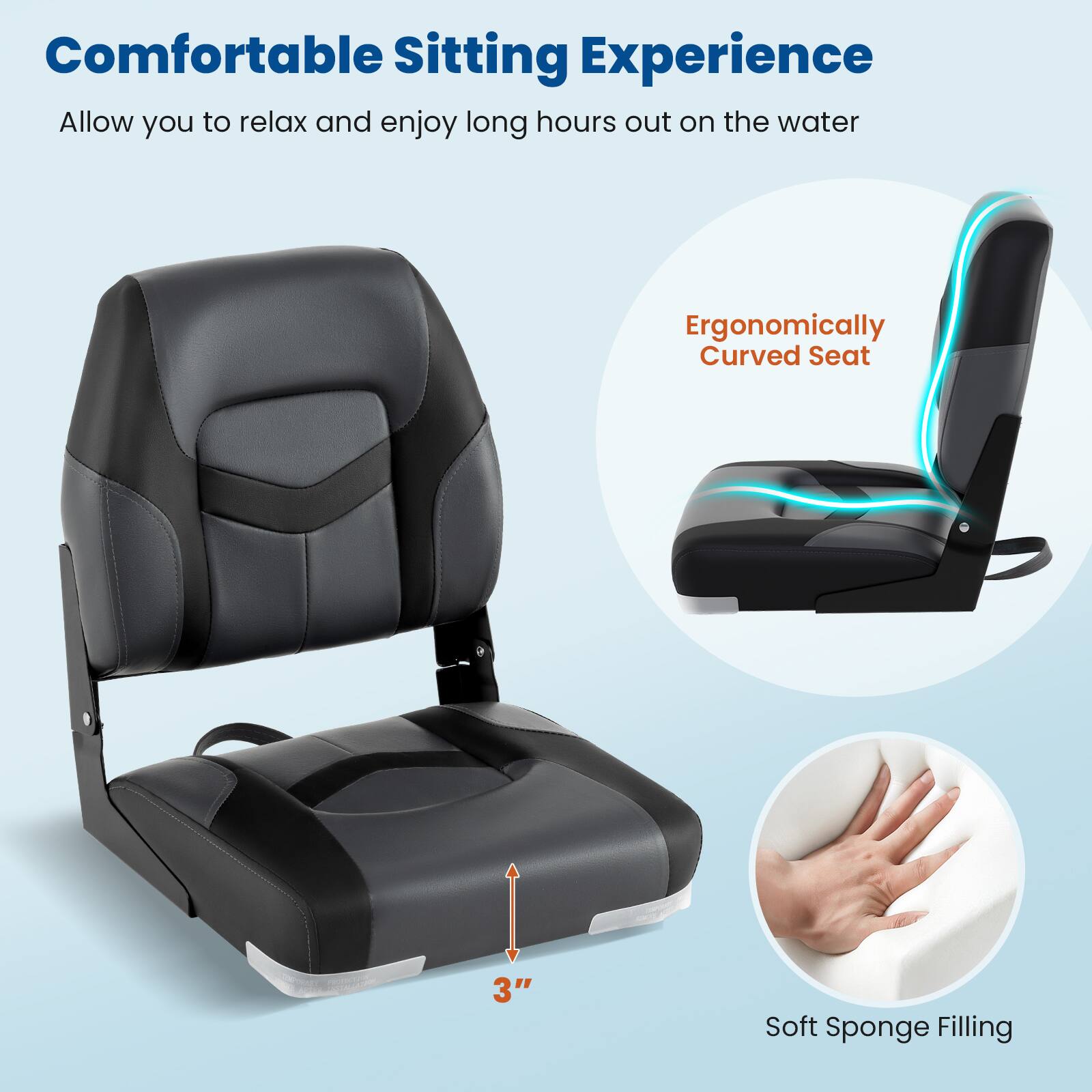 Comfortable Sitting Experience  
Allow you to relax and enjoy long hours out on the water  

Ergonomically Curved Seat  

3" Soft Sponge Filling