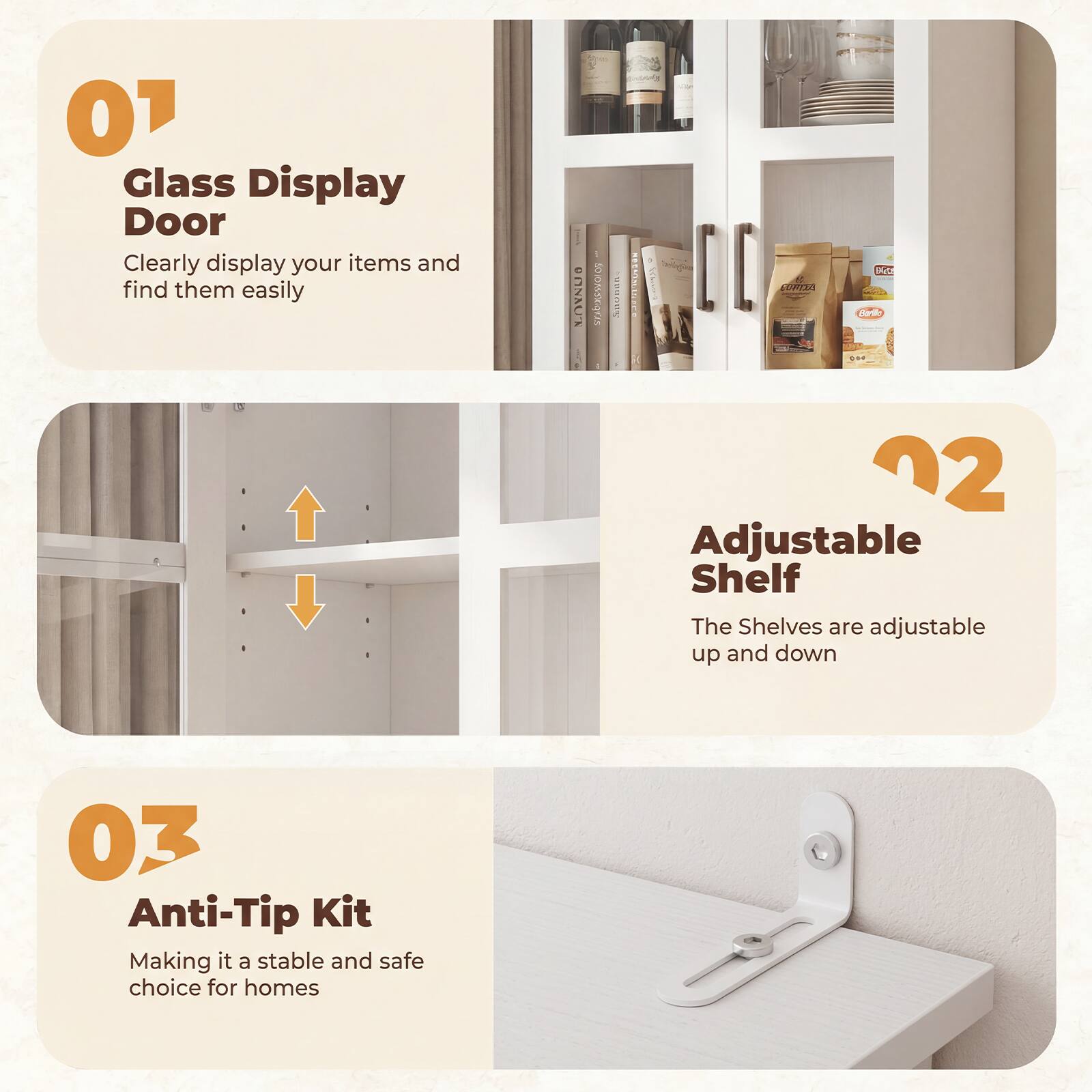 01 Glass Display Door  
Clearly display your items and find them easily  

02 Adjustable Shelf  
The Shelves are adjustable up and down  

03 Anti-Tip Kit  
Making it a stable and safe choice for homes