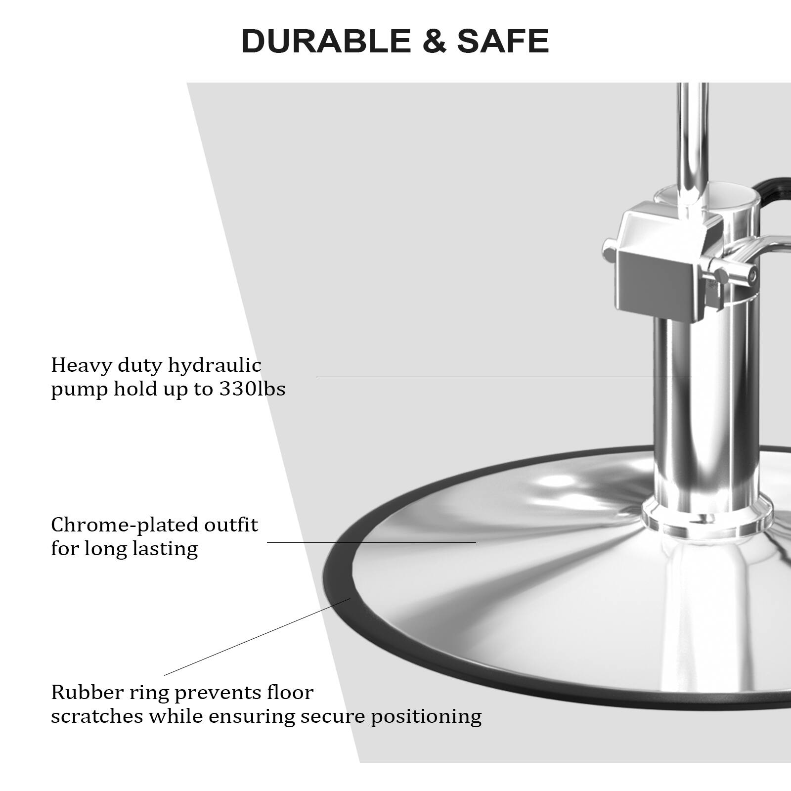 DURABLE & SAFE

Heavy duty hydraulic pump hold up to 330lbs

Chrome-plated outfit for long lasting

Rubber ring prevents floor scratches while ensuring secure positioning
