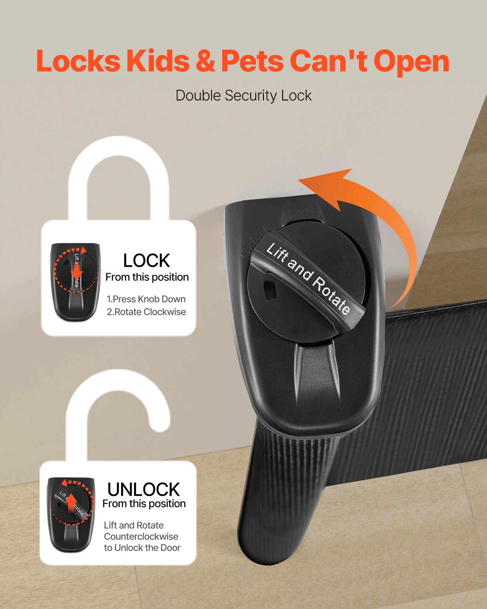 Locks Kids & Pets Can't Open  
Double Security Lock  

LOCK  
From this position  
1. Press Knob Down  
2. Rotate Clockwise  

UNLOCK  
From this position  
Lift and Rotate Counterclockwise to Unlock the Door