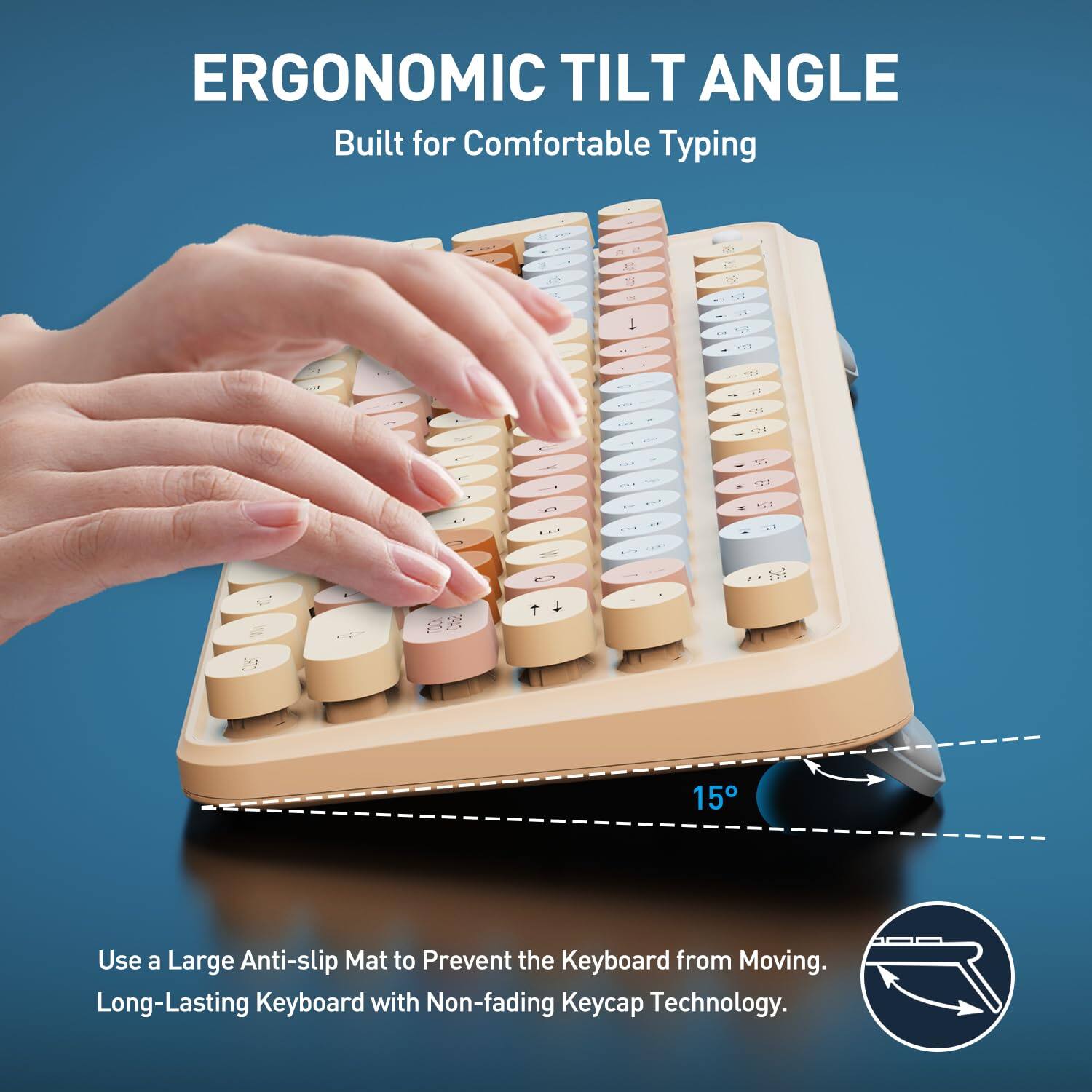 ERGONOMIC TILT ANGLE  
Built for Comfortable Typing  

Use a Large Anti-slip Mat to Prevent the Keyboard from Moving.  
Long-Lasting Keyboard with Non-fading Keycap Technology.