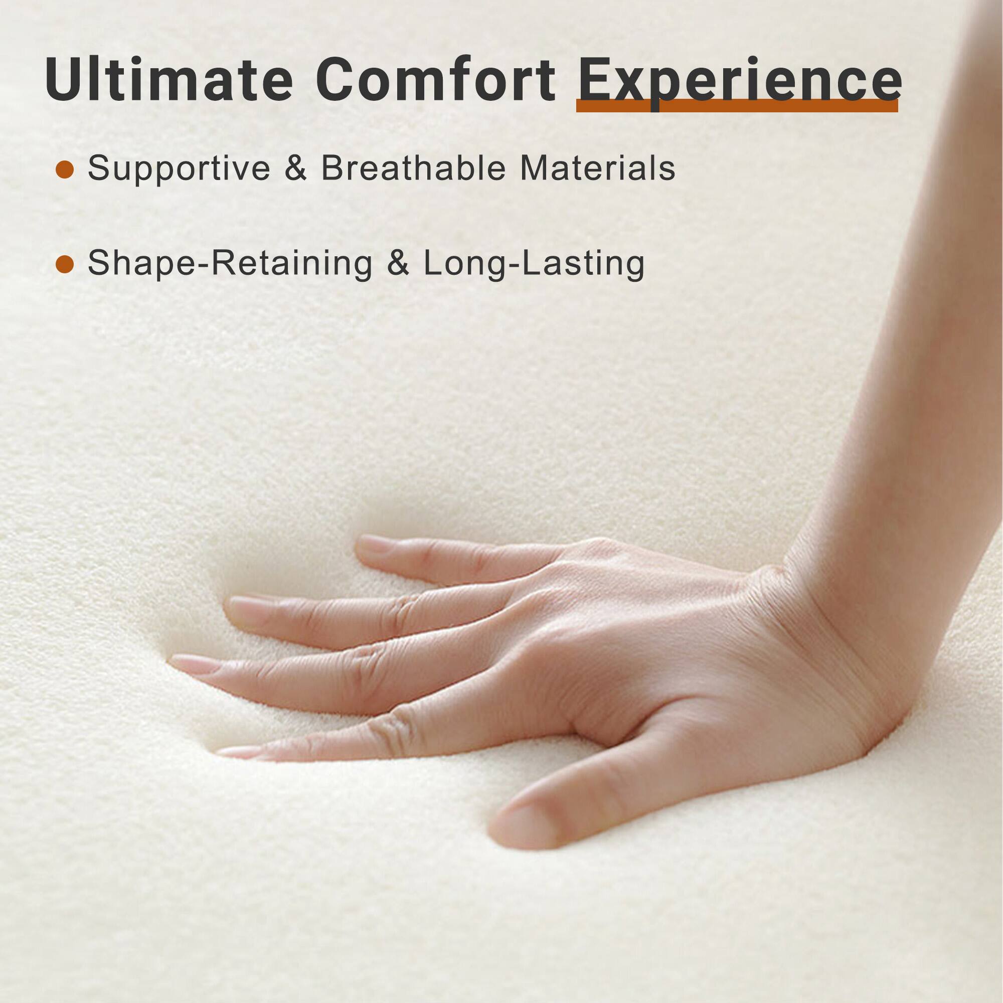 Ultimate Comfort Experience

- Supportive & Breathable Materials
- Shape-Retaining & Long-Lasting