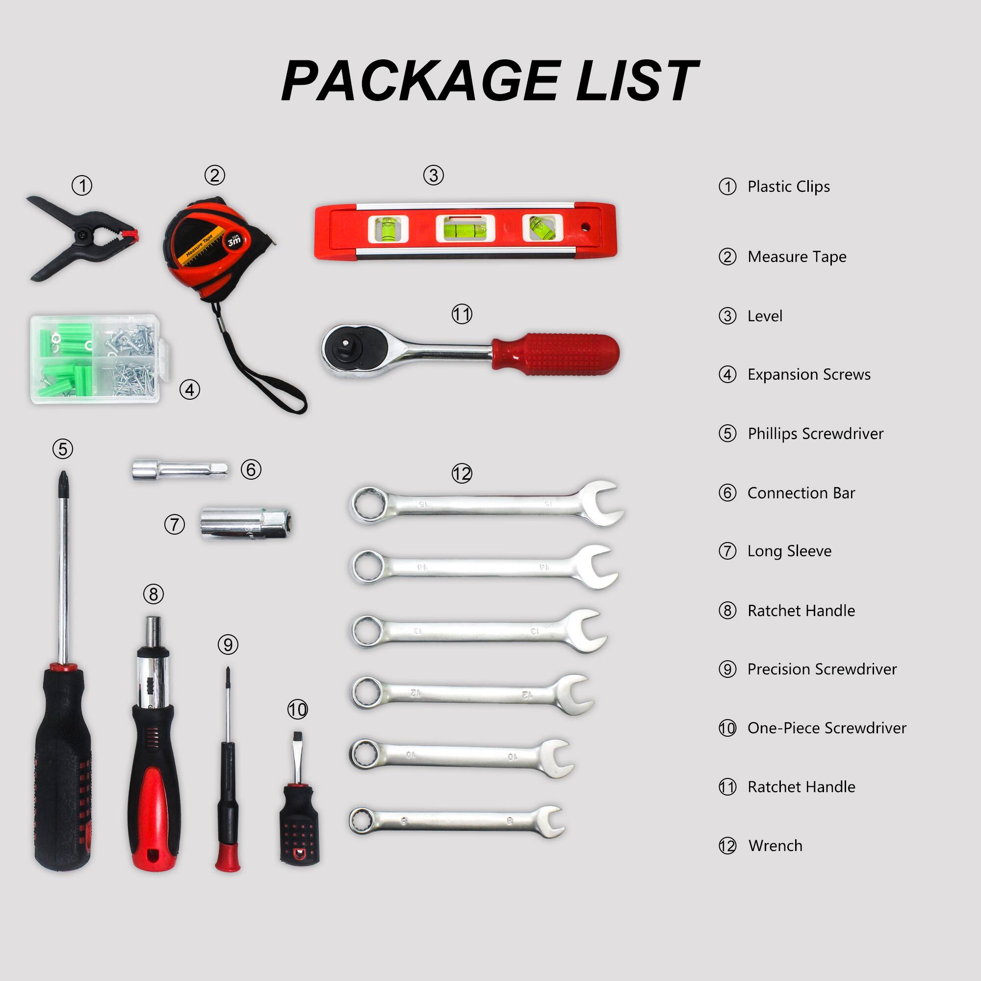 PACKAGE LIST

1. Plastic Clips
2. Measure Tape
3. Level
4. Expansion Screws
5. Phillips Screwdriver
6. Connection Bar
7. Long Sleeve
8. Ratchet Handle
9. Precision Screwdriver
10. One-Piece Screwdriver
11. Ratchet Handle
12. Wrench
