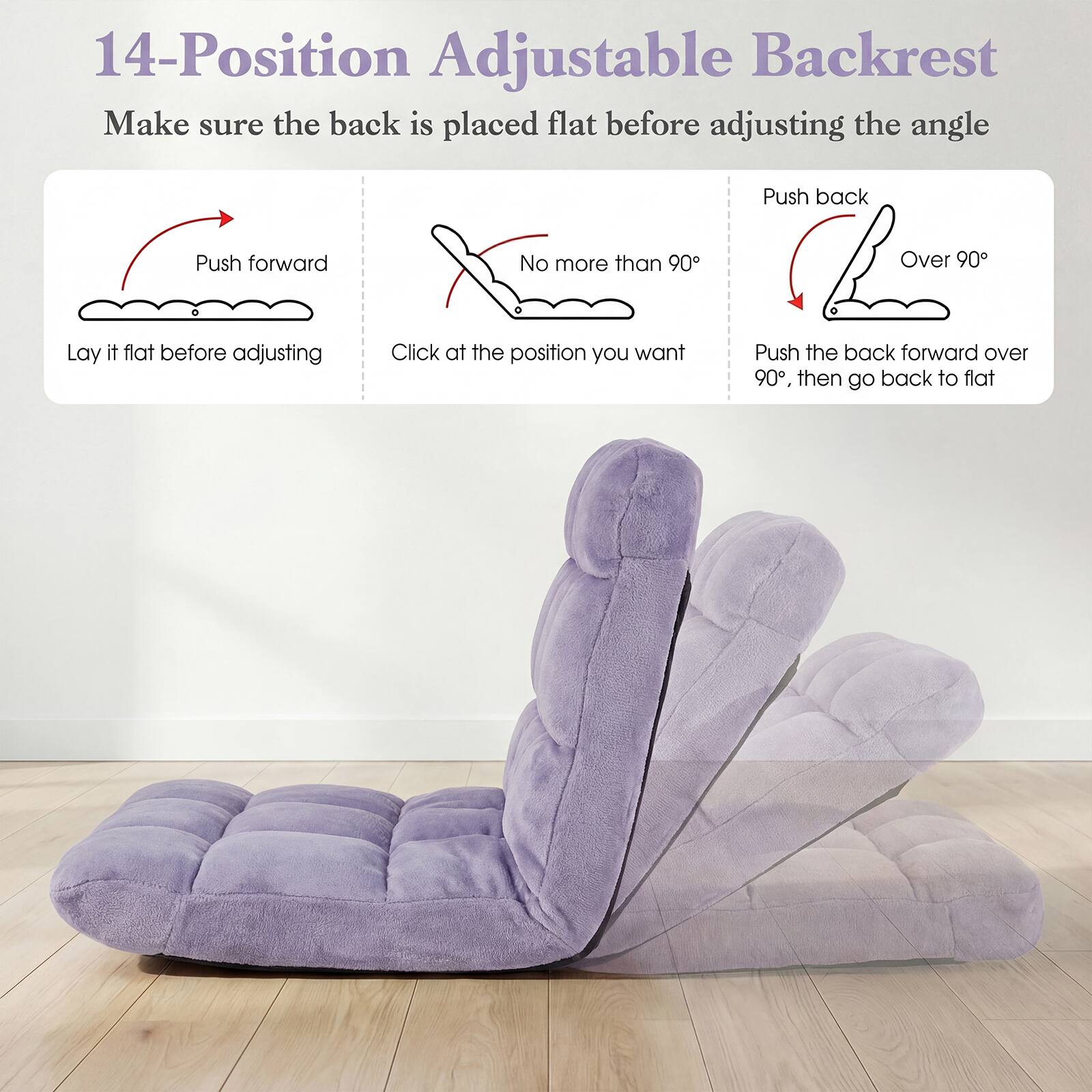 14-Position Adjustable Backrest

Make sure the back is placed flat before adjusting the angle

Push forward
Lay it flat before adjusting

No more than 90°
Click at the position you want

Push back
Over 90°
Push the back forward over 90°, then go back to flat