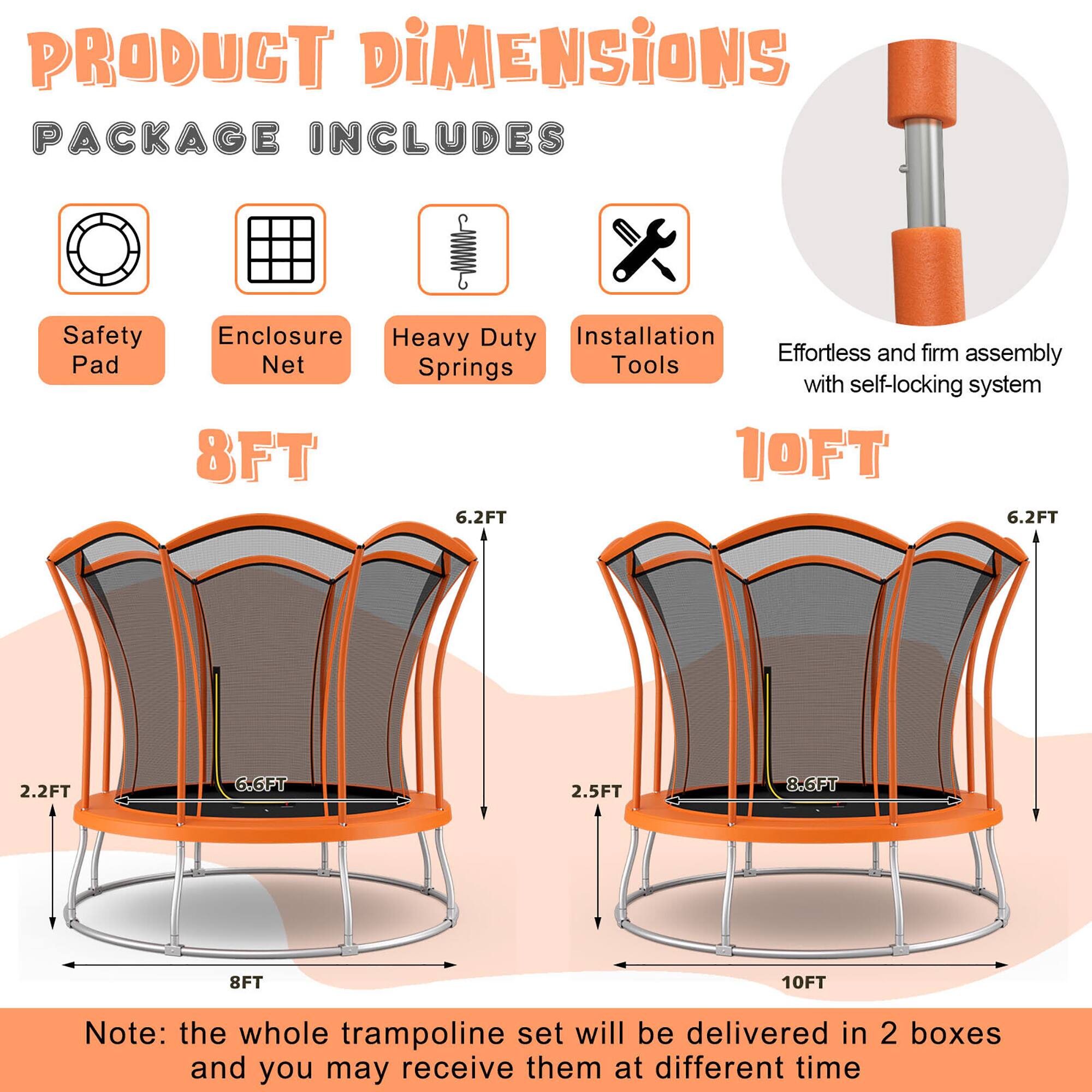 **PRODUCT DIMENSIONS**

**PACKAGE INCLUDES**

- Safety Pad
- Enclosure Net
- Heavy Duty Springs
- Installation Tools

**8FT**

- 8FT (diameter)
- 6.2FT (height of enclosure)
- 2.2FT (height of safety pad)
- 6.6FT (height of trampoline)

**10FT**

- 10FT (diameter)
- 6.2FT (height of enclosure)
- 2.5FT (height of safety pad)
- 8.6FT (height of trampoline)

Effortless and firm assembly with self-locking system

Note: the whole trampoline set will be delivered in 2 boxes and you may receive them at different time