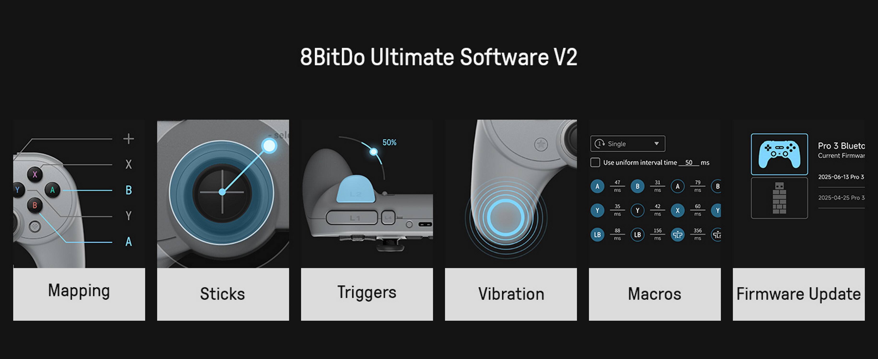 8BitDo Ultimate Software V2

Mapping Sticks Triggers Vibration Single Pro 3 Bluetc Current Firmware Use uniform interval time 50 ms

2025-06-13 Pro 3 47 33 29 A B A B - ms ms

2025-04-25 Pro 3 35 42 60 Y Y X Y - ms ms

88 156 356 LB LB Su ms ms m

Macros Firmware Update