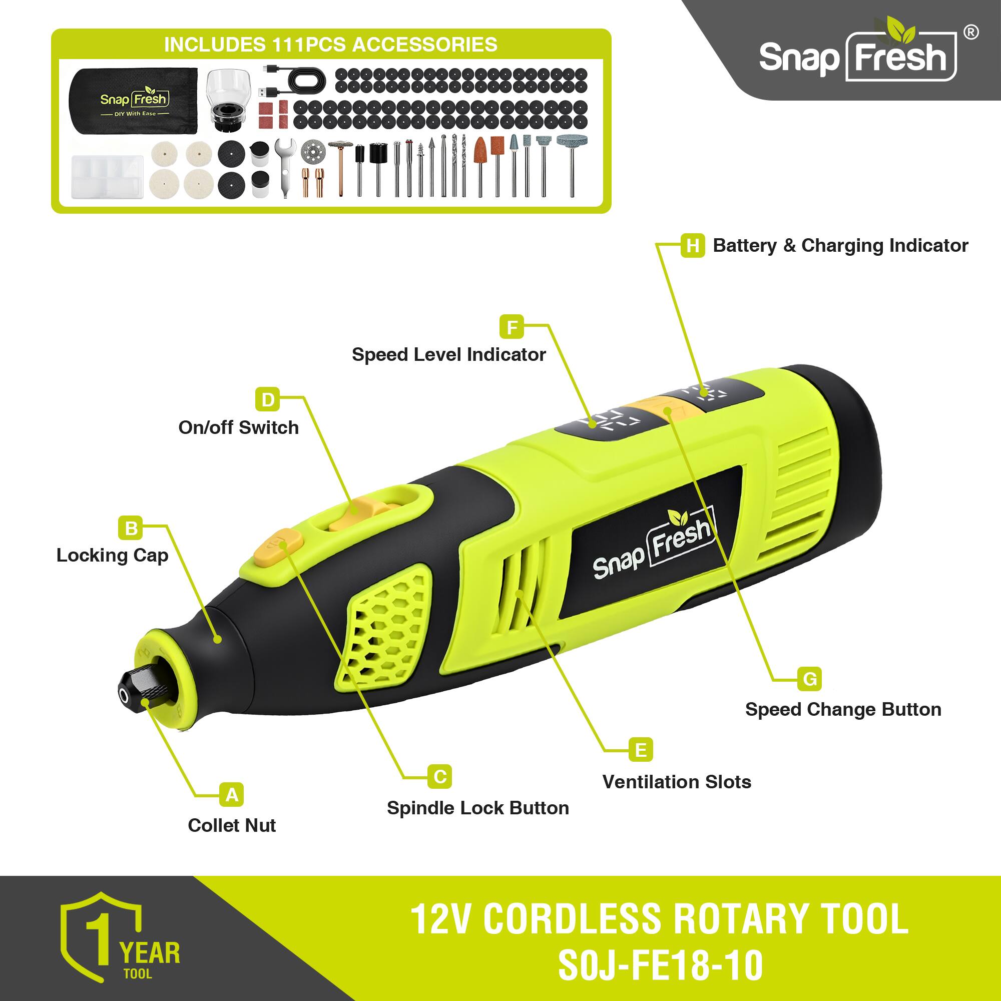 INCLUDES 111PCS ACCESSORIES

Snap Fresh

- H Battery & Charging Indicator
- F Speed Level Indicator
- D On/off Switch
- B Locking Cap
- G Speed Change Button
- E Ventilation Slots
- A Collet Nut
- C Spindle Lock Button

1 YEAR TOOL

12V CORDLESS ROTARY TOOL SOJ-FE18-10