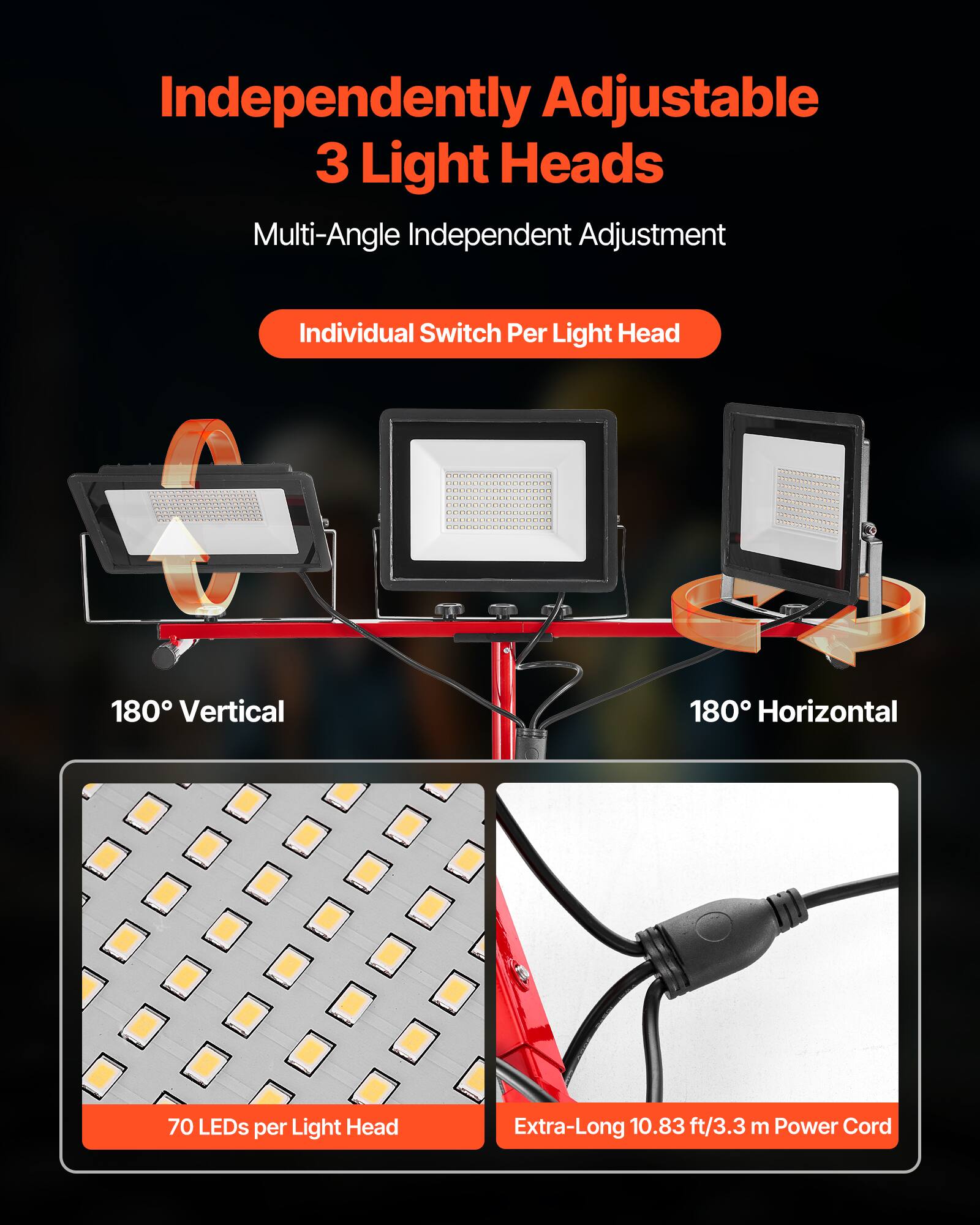Independently Adjustable 3 Light Heads  
Multi-Angle Independent Adjustment  
Individual Switch Per Light Head  

180° Vertical  
180° Horizontal  

70 LEDs per Light Head  

Extra-Long 10.83 ft/3.3 m Power Cord