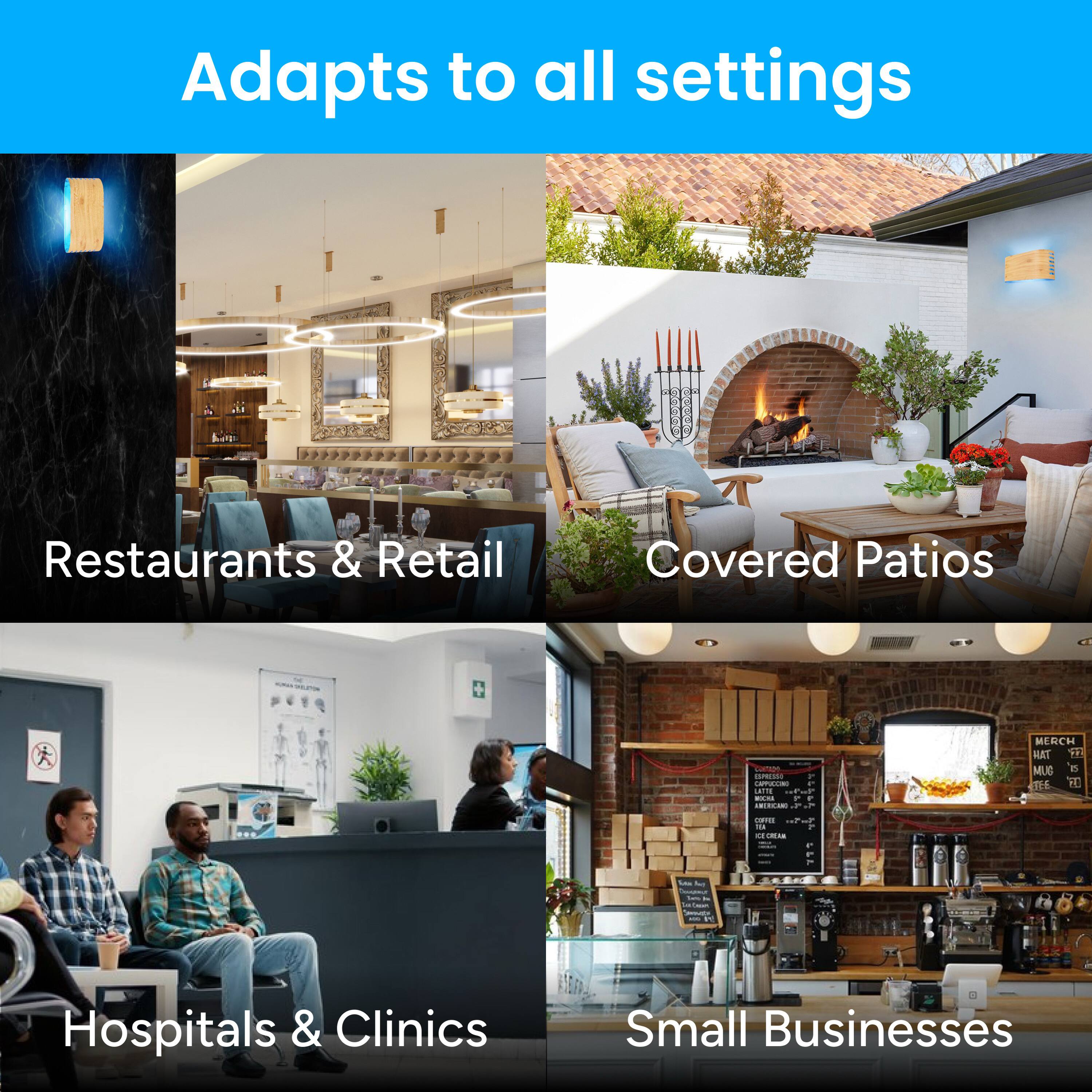 Adapts to all settings

Restaurants & Retail  
Covered Patios  
Hospitals & Clinics  
Small Businesses
