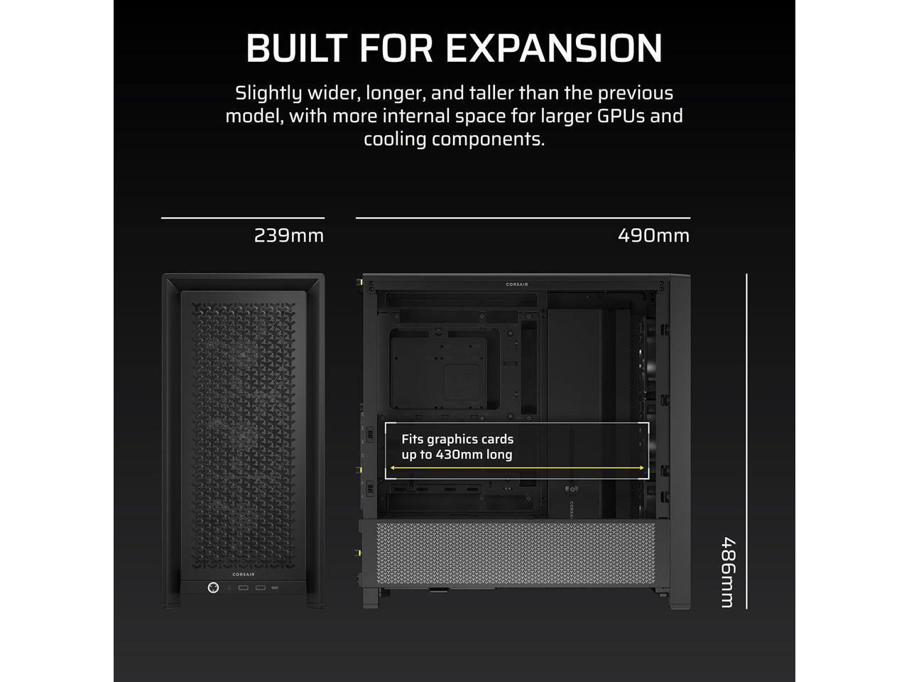 BUILT FOR EXPANSION  
Slightly wider, longer, and taller than the previous model, with more internal space for larger GPUs and cooling components.  

239mm  
490mm  

Fits graphics cards up to 430mm long  

486mm