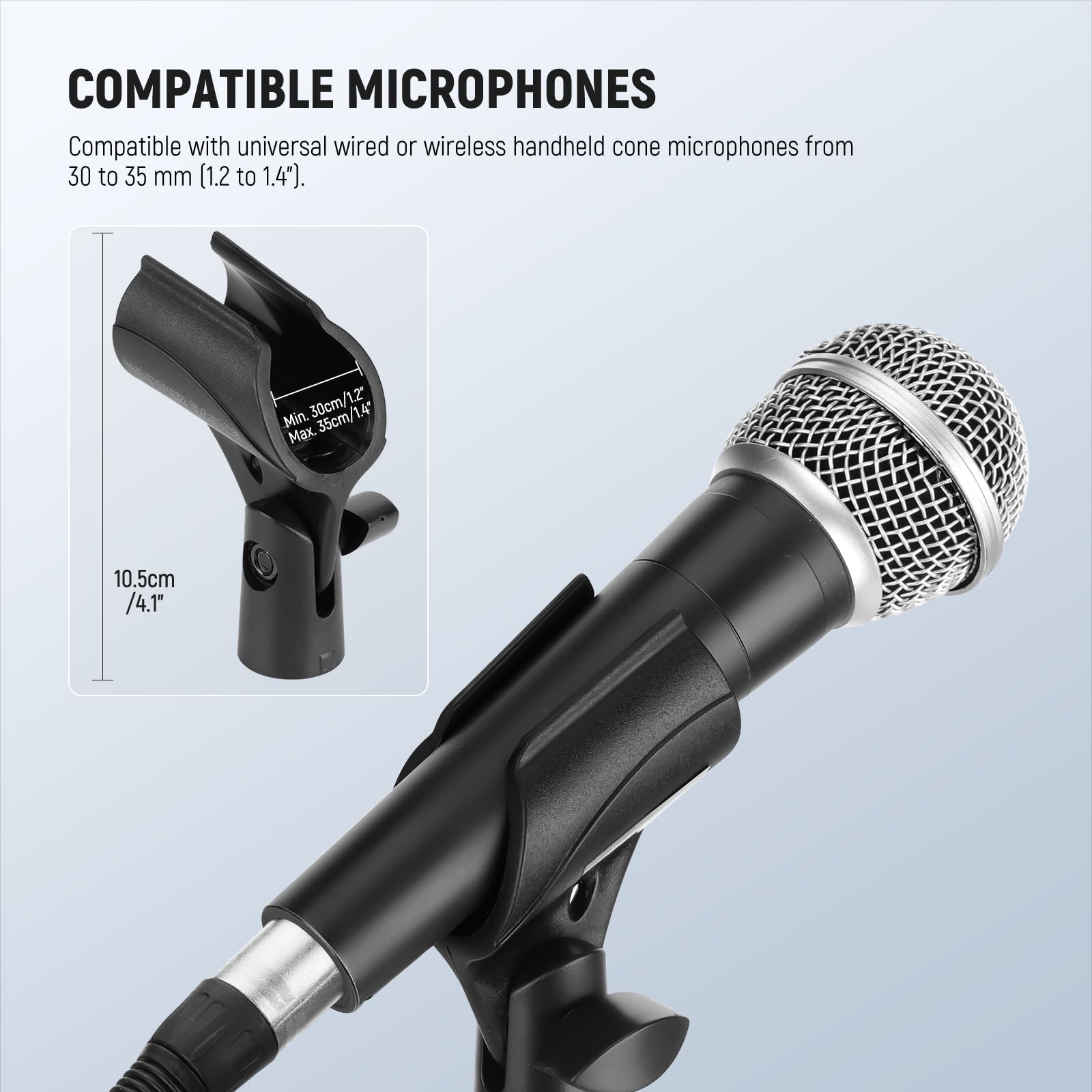 COMPATIBLE MICROPHONES

Compatible with universal wired or wireless handheld cone microphones from 30 to 35 mm (1.2 to 1.4").

Min. 30cm / 1.2"  
Max. 35cm / 1.4"

10.5cm / 4.1"
