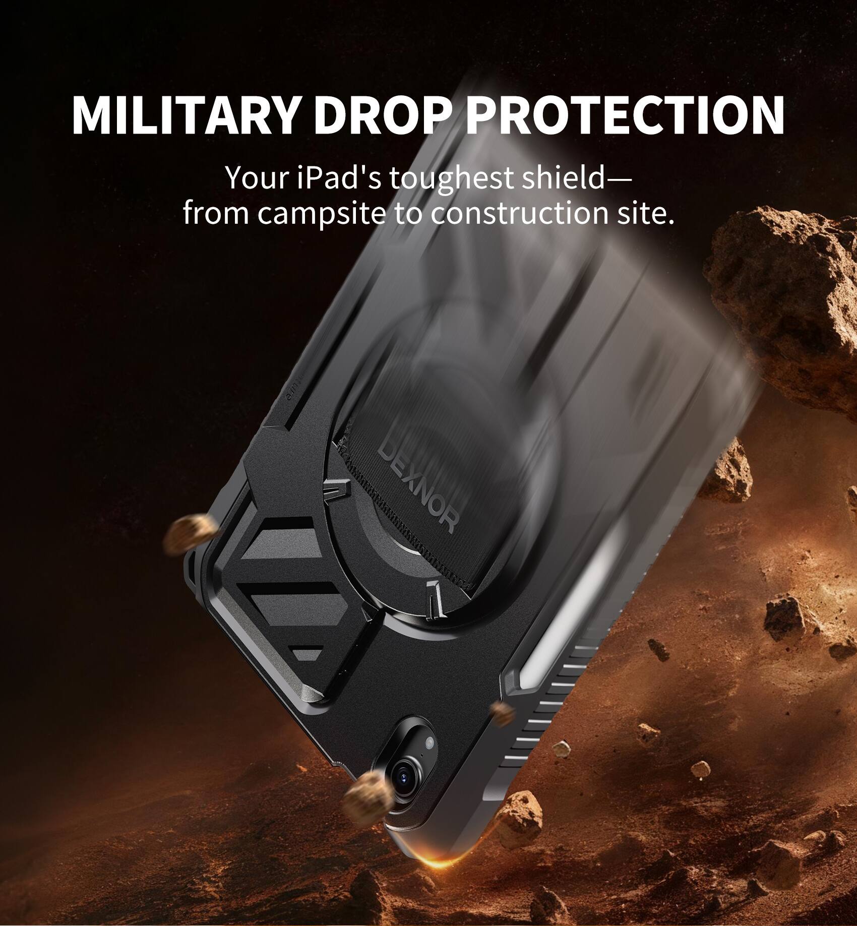 MILITARY DROP PROTECTION  
Your iPad's toughest shield— from campsite to construction site.  
DEXNOR