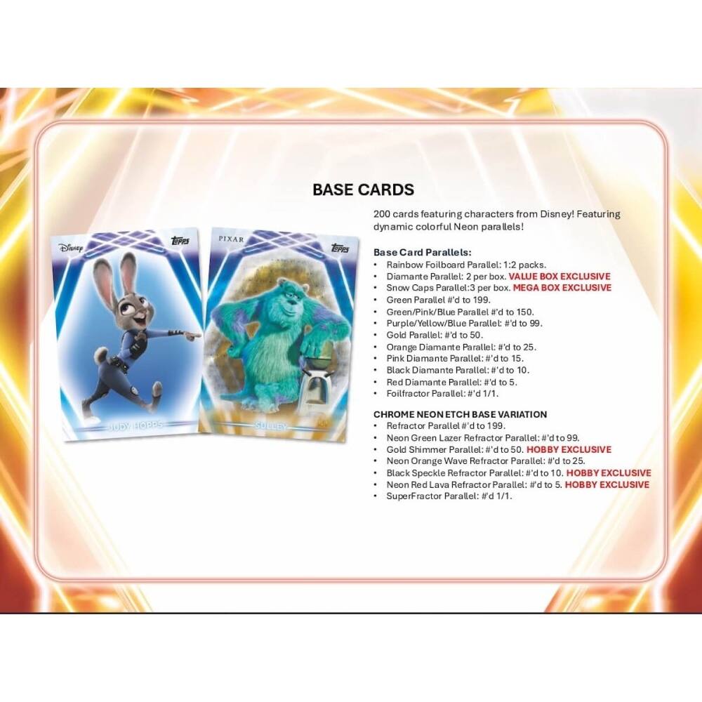 BASE CARDS Disney ErS PIXAR TPO 200 cards featuring characters from Disney! Featuring dynamic colorful Neon parallels! Base Card Parallels: Rainbow Foilboard Parallel: 1:2 packs. Diamante Parallel: 2 per box. VALUE BOX EXCLUSIVE Snow Caps Parallel: 3 per box. MEGA BOX EXCLUSIVE Green Parallel #d to 199. Green/Pink/Blue Parallel #d to 150. Purple/Yellow/Blue Parallel #d to 99. Gold Parallel: #d to 50. Orange Diamante Parallel: #d to 25. Pink Diamante Parallel: #d to 15. Black Diamante Parallel: #d to 10. Red Diamante Parallel: #d to 5. Foilfractor Parallel #d 1/1. D 10955 CHROME NEON ETCH BASE VARIATION Refractor Parallel #d to 199. Neon Green Lazer Refractor Parallel: #d to 99. Gold Shimmer Parallel: #d to 50. HOBBY EXCLUSIVE Neon Orange Wave Refractor Parallel: #d to 