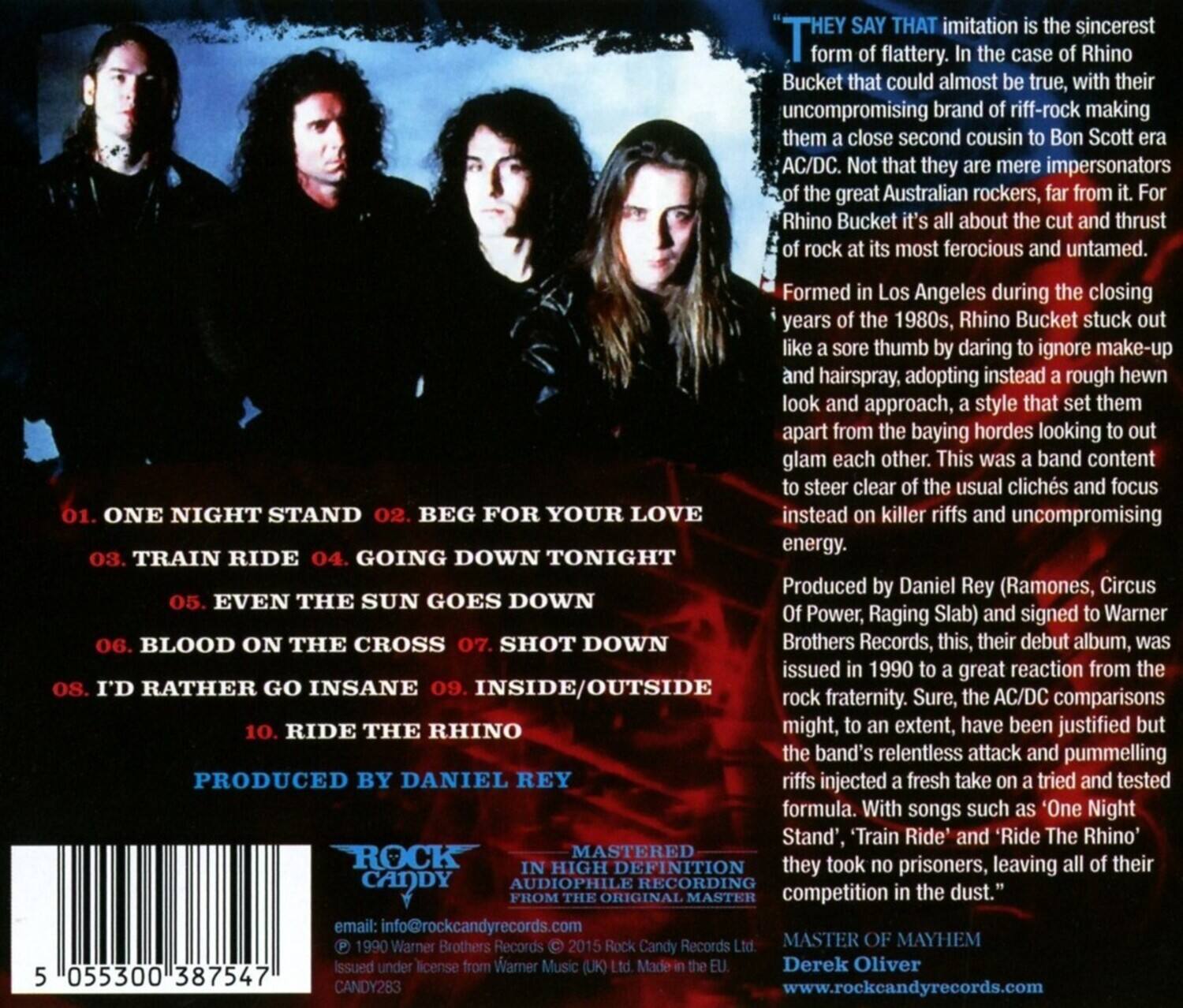 "They say that imitation is the sincerest form of flattery. In the case of Rhino Bucket, that could almost be true, with their uncompromising brand of riff-rock making them a close second cousin to Bon Scott era AC/DC. Not that they are mere impersonators of the great Australian rockers, far from it. For Rhino Bucket, it's all about the cut and thrust of rock at its most ferocious and untamed.

Formed in Los Angeles during the closing years of the 1980s, Rhino Bucket stuck out like a sore thumb by daring to ignore make-up and hairspray, adopting instead a rough-hewn look and approach, a style that set them apart from the baying hordes looking to out glam each other. This was a band content to steer clear of the usual clichés and focus on killer riffs and uncompromising energy.

1. ONE NIGHT STAND
2. BEG FOR YOUR LOVE
3. TRAIN RIDE
4. GOING DOWN TONIGHT
5. EVEN THE SUN GOES DOWN
6. BLOOD ON THE CROSS
7. SHOT DOWN
8. I'D RATHER GO INSANE
9. INSIDE/OUTSIDE
10. RIDE
