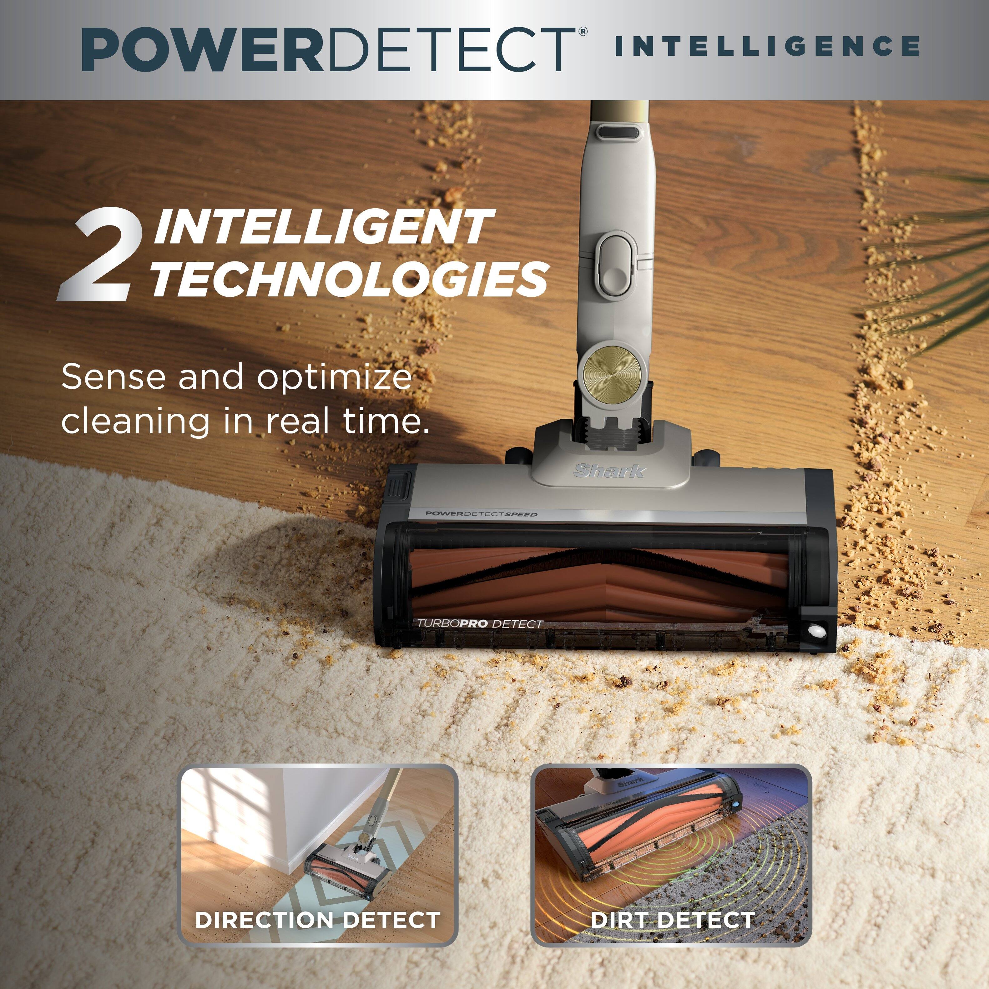 POWERDETECT INTELLIGENCE

2 INTELLIGENT TECHNOLOGIES
Sense and optimize cleaning in real time.

Shark

POWERDETECT SPEED
TURBO PRO DETECT

Shark

DIRECTION DETECT
DIRT DETECT
