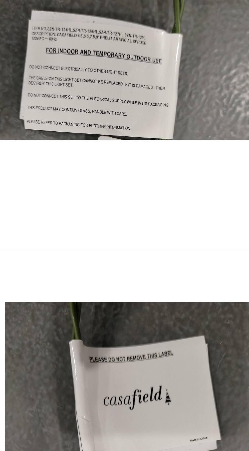 ITEM NO. SZN-TR 124HL, SZN-TR 126HL, SZN-TR 127HL  
DESCRIPTION: CASAFIELD 4.5, 6.5, 7.5, 9  
SZN-TR-127HL 127HL  
120VAC ~ 60Hz  
PREUT 120L  
ARTIFICIAL SPRUCE FOR INDOOR AND TEMPORARY OUTDOOR USE  

DO NOT CONNECT ELECTRICALLY TO OTHER LIGHT SETS.  
THE CABLE ON THIS LIGHT SET CANNOT BE REPLACED. IF IT IS DAMAGED, THEN DO NOT CONNECT THIS SET TO THE ELECTRICAL SUPPLY WHILE IN ITS PACKAGING.  
THIS PRODUCT MAY CONTAIN GLASS, HANDLE WITH CARE.  
PLEASE REFER TO PACKAGING FOR FURTHER INFORMATION.  

PLEASE DO NOT REMOVE THIS LABEL.  
casafield  
Made in China