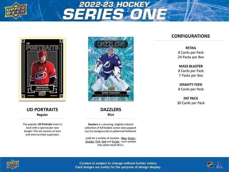 **2022-23 Hockey Series One**

**Upper Deck**

**Configurations**

- **Retail**
  - 8 Cards per Pack
  - 24 Packs per Box

- **Mass Blaster**
  - 8 Cards per Pack
  - 7 Packs per Box

- **Gravity Feed**
  - 8 Cards per Pack

- **Fat Pack**
  - 30 Cards per Pack

**UD Portraits**
- Regular

**Dazzlers**
- Blue

**The popular UD Portraits insert is back with a spectacular new design! This set consists of stars and short-printed superstars.**

**Dazzlers is a stunning, brightly-colored collection of full-bodied active stars popped-out (no background) on patterned foilboard. Look for a variety of versions - Blue, Green, Orange, Pink, Red and Purple - each seeded into select retail SKU's.**

**Content is subject to change without further notice. Card images are solely for the purpose of design display.**