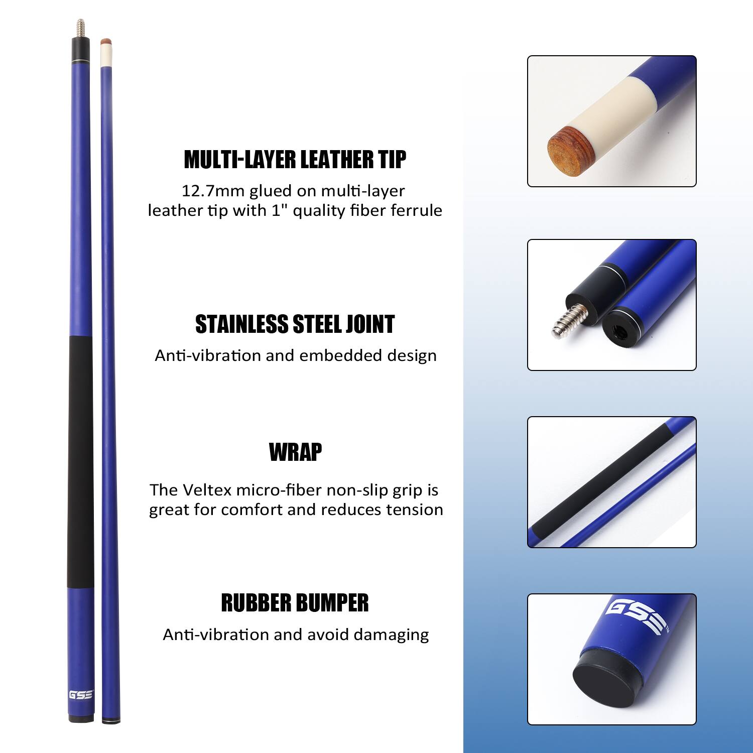 MULTI-LAYER LEATHER TIP 12.7mm glued on multi-layer leather tip with 1" quality fiber ferrule
STAINLESS STEEL JOINT Anti-vibration and embedded design
WRAP The Veltex micro-fiber non-slip grip is great for comfort and reduces tension
RUBBER BUMPER Anti-vibration and avoid damaging
GSE