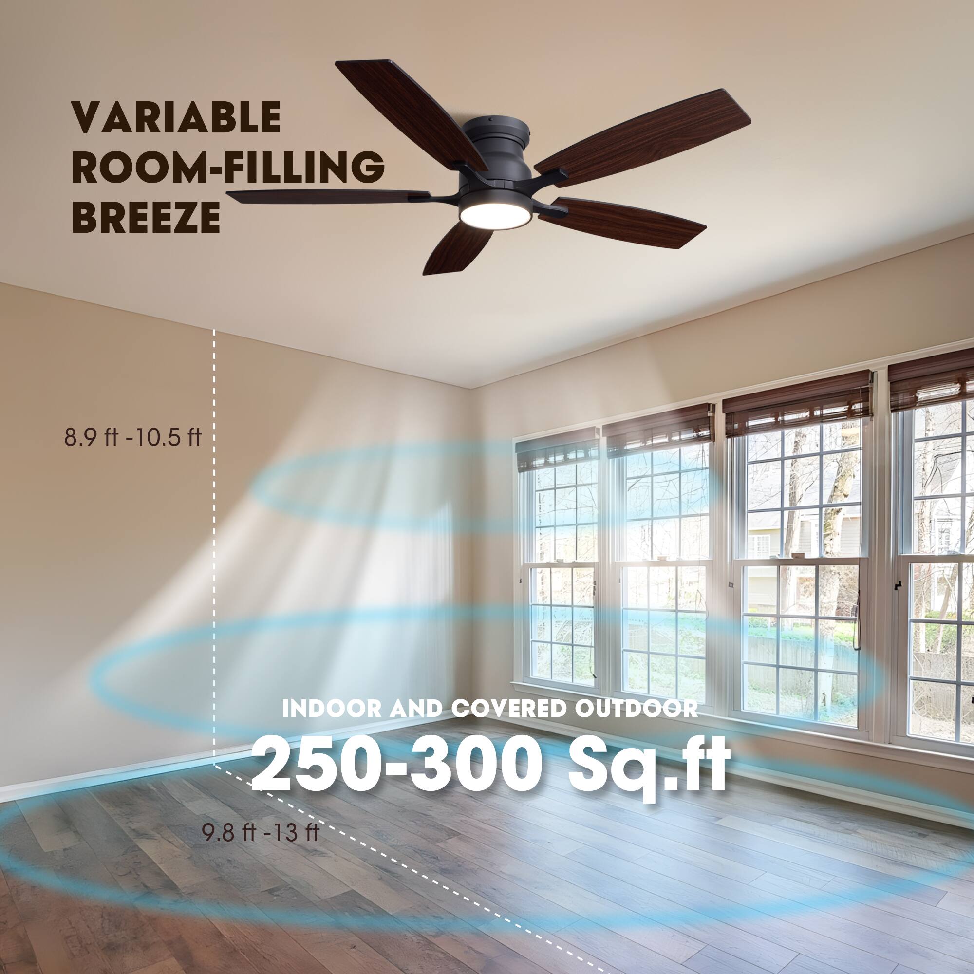 VARIABLE ROOM-FILLING BREEZE  
8.9 ft - 10.5 ft  
INDOOR AND COVERED OUTDOOR  
250-300 Sq.ft  
9.8 ft - 13 ft