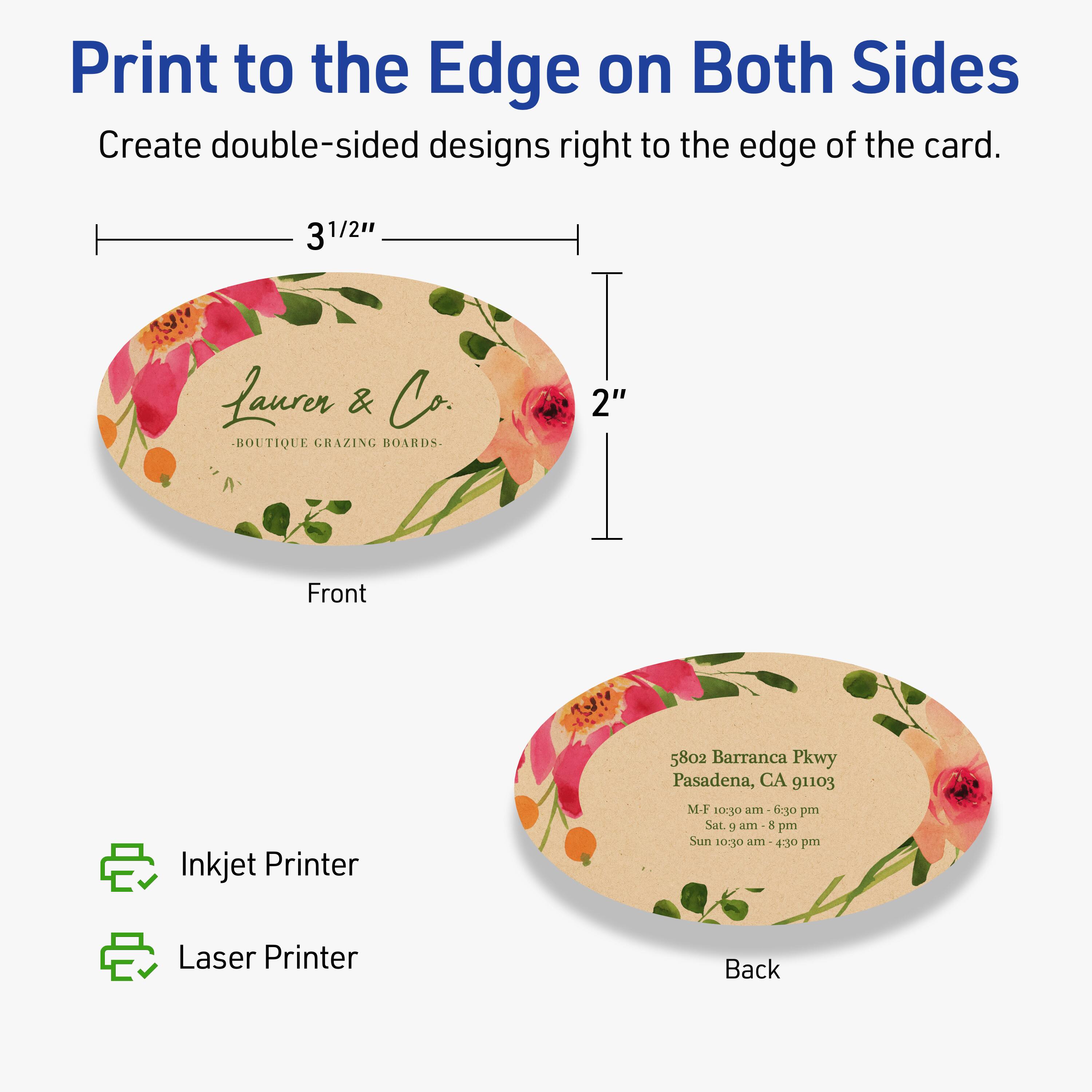 Print to the Edge on Both Sides  
Create double-sided designs right to the edge of the card.

Front  
3 1/2"  
2"  
Laurer & Co.  
BOUTIQUE GRAZING BOARDS

Back  
5802 Barranca Pkwy  
Pasadena, CA 91103  
M-F 10:30 am - 6:30 pm  
Sat 9 am - 8 pm  
Sun 10:30 am - 4:30 pm

Inkjet Printer  
Laser Printer