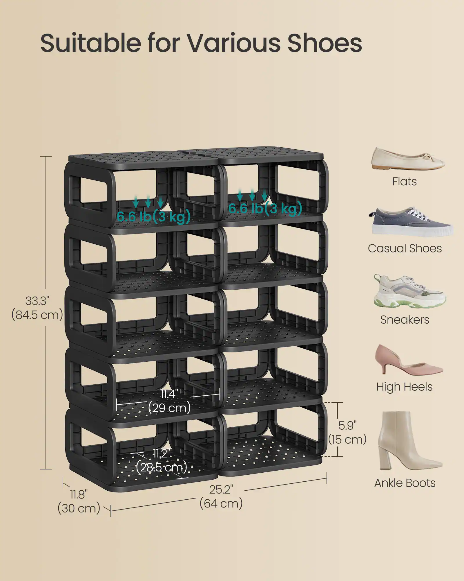 Suitable for Various Shoes

- Flats: 6.6 lb (3 kg)
- Casual Shoes: 6.6 lb (3 kg)
- Sneakers: 11.8" (30 cm), 11.4" (29 cm), 11.2" (28.5 cm)
- High Heels: 5.9" (15 cm)
- Ankle Boots

Dimensions:
- Height: 33.3" (84.5 cm)
- Width: 25.2" (64 cm)
- Depth: 11.8" (30 cm)