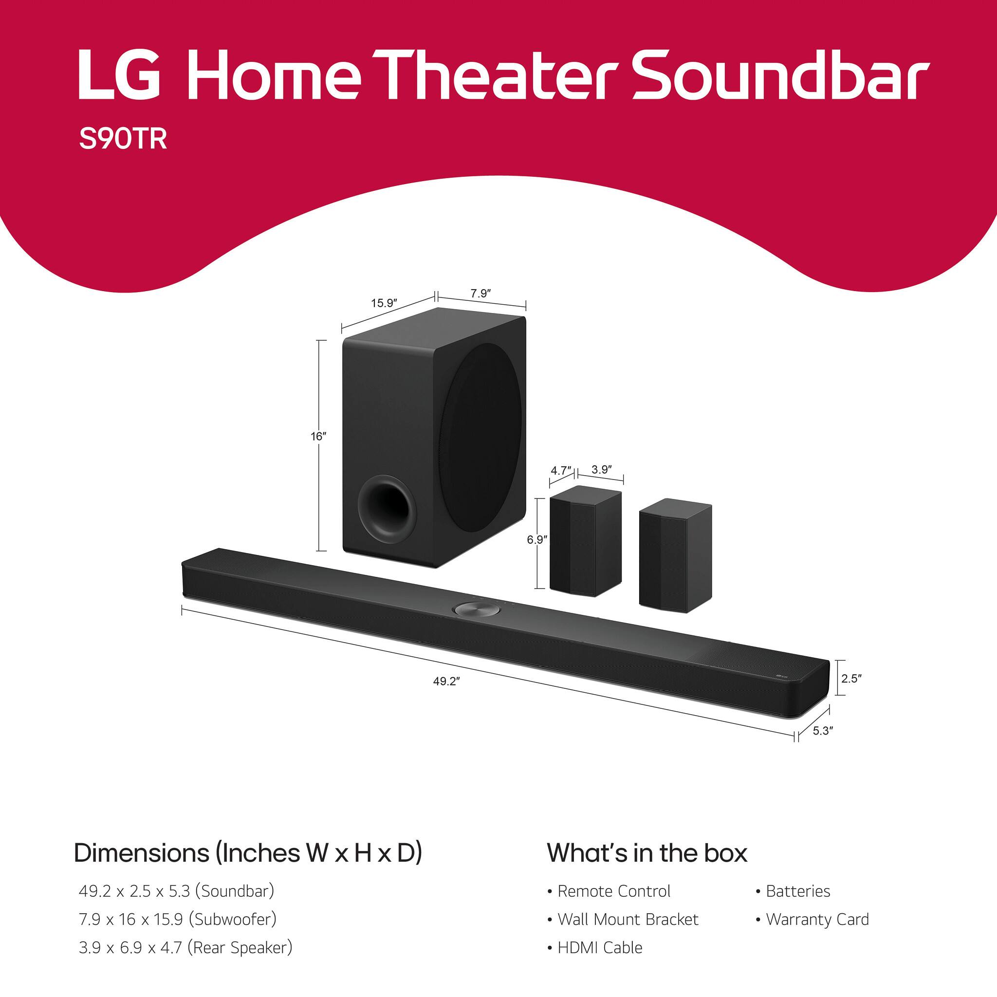 LG Home Theater Soundbar  
S90TR  

Dimensions (Inches W x H x D)  
49.2 x 2.5 x 5.3 (Soundbar)  
7.9 x 16 x 15.9 (Subwoofer)  
3.9 x 6.9 x 4.7 (Rear Speaker)  

What's in the box  
- Remote Control  
- Wall Mount Bracket  
- HDMI Cable  
- Batteries  
- Warranty Card